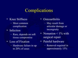 Complications
• Knee Stiffness
– Most common
complication
• Infection
– Rare, depends on soft
tissue compromise
• Loss of Fixation
– Hardware failure in up
to 20% of cases
• Osteoarthritis
– May result from
articular damage or
incongruity
• Nonunion < 1% with
surgical repair
• Painful hardware
– Removal required in
approximately 15%
 