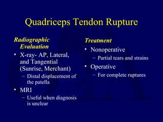 Quadriceps Tendon Rupture
Radiographic
Evaluation
• X-ray- AP, Lateral,
and Tangential
(Sunrise, Merchant)
– Distal displacement of
the patella
• MRI
– Useful when diagnosis
is unclear
Treatment
• Nonoperative
– Partial tears and strains
• Operative
– For complete ruptures
 
