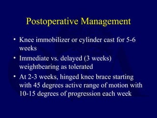 Postoperative Management
• Knee immobilizer or cylinder cast for 5-6
weeks
• Immediate vs. delayed (3 weeks)
weightbearing as tolerated
• At 2-3 weeks, hinged knee brace starting
with 45 degrees active range of motion with
10-15 degrees of progression each week
 