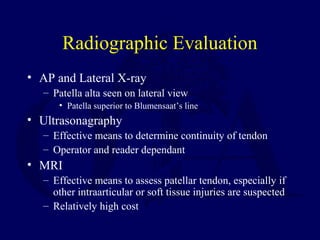 Radiographic Evaluation
• AP and Lateral X-ray
– Patella alta seen on lateral view
• Patella superior to Blumensaat’s line
• Ultrasonagraphy
– Effective means to determine continuity of tendon
– Operator and reader dependant
• MRI
– Effective means to assess patellar tendon, especially if
other intraarticular or soft tissue injuries are suspected
– Relatively high cost
 