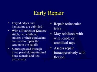 Early Repair
• Frayed edges and
hematoma are debrided
• With a Bunnell or Krakow
stitch, two ethibond
sutures or their equivalent
are used to repair the
tendon to the patella
• Sutures passed through
three parallel, longitudinal
bone tunnels and tied
proximally
• Repair retinacular
tears
• May reinforce with
wire, cable or
umbilical tape
• Assess repair
intraoperatively with
flexion
 
