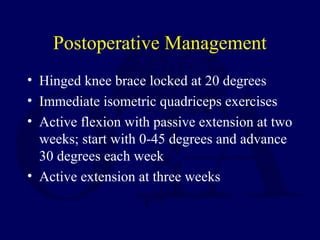 Postoperative Management
• Hinged knee brace locked at 20 degrees
• Immediate isometric quadriceps exercises
• Active flexion with passive extension at two
weeks; start with 0-45 degrees and advance
30 degrees each week
• Active extension at three weeks
 