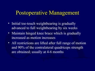 Postoperative Management
• Initial toe-touch weightbearing is gradually
advanced to full weightbearing by six weeks
• Maintain hinged knee brace which is gradually
increased as motion increases
• All restrictions are lifted after full range of motion
and 90% of the contralateral quadriceps strength
are obtained; usually at 4-6 months
 