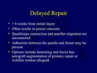 Delayed Repair
• > 6 weeks from initial injury
• Often results in poorer outcome
• Quadriceps contraction and patellar migration are
encountered
• Adhesions between the patella and femur may be
present
• Options include hamstring and fascia lata
autograft augmentation of primary repair or
Achilles tendon allograft
 