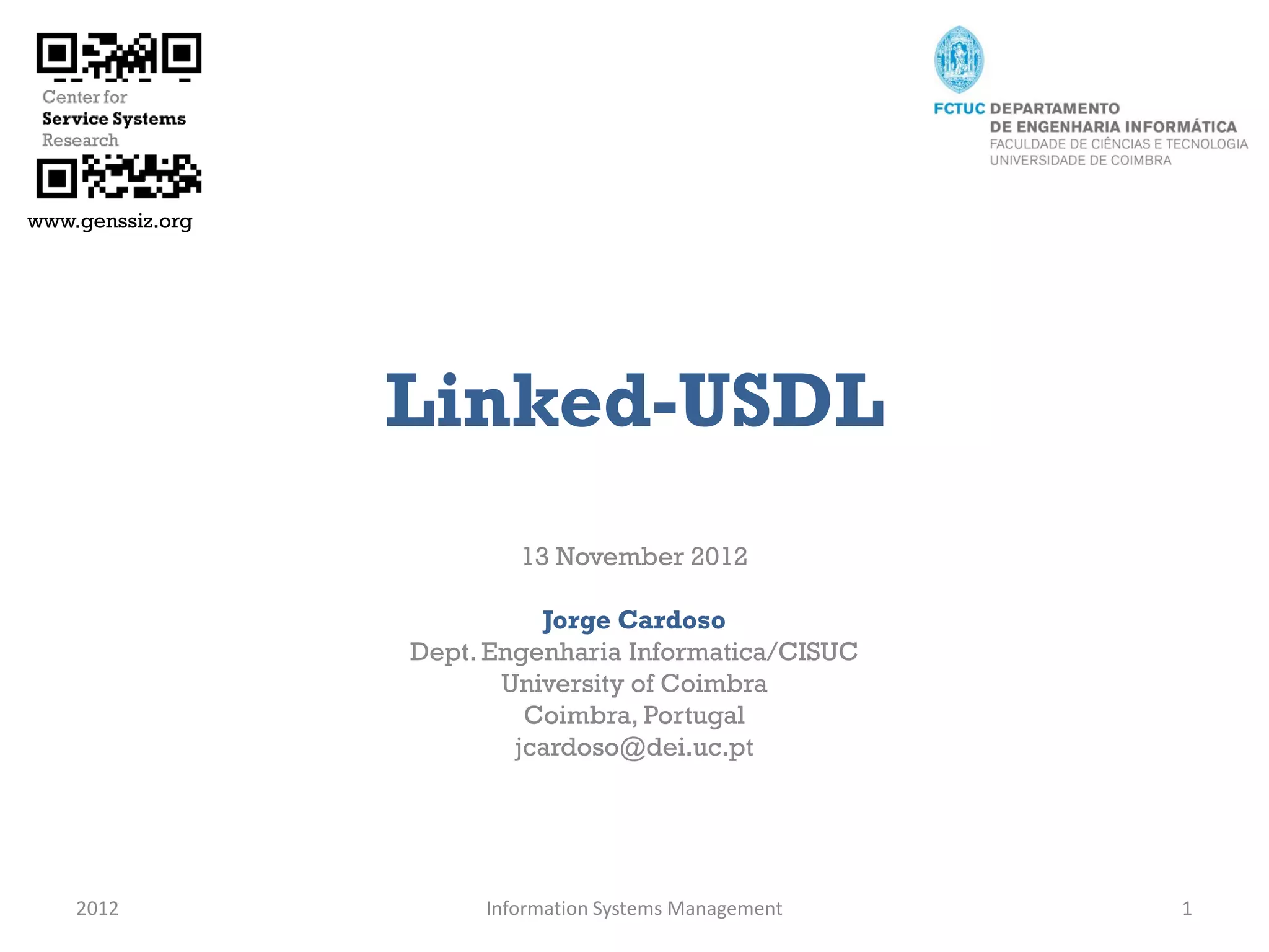 www.genssiz.org




                  Linked-USDL
                          13 November 2012

                            Jorge Cardoso
                  Dept. Engenharia Informatica/CISUC
                         University of Coimbra
                           Coimbra, Portugal
                          jcardoso@dei.uc.pt




    2012               Information Systems Management   1
 