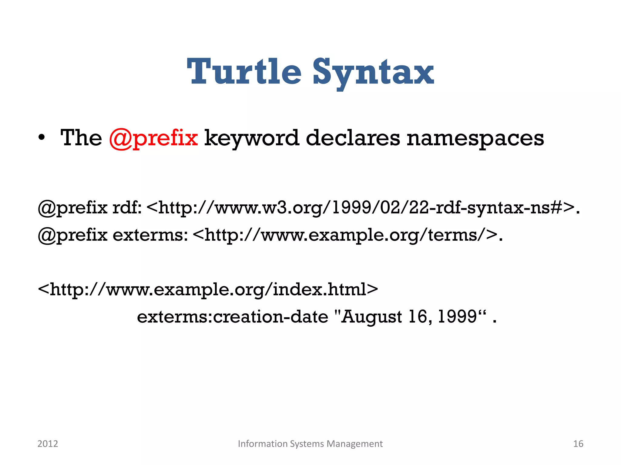 Turtle Syntax
• The @prefix keyword declares namespaces

@prefix rdf: <http://www.w3.org/1999/02/22-rdf-syntax-ns#>.
@prefix exterms: <http://www.example.org/terms/>.

<http://www.example.org/index.html>
          exterms:creation-date "August 16, 1999“ .




2012                  Information Systems Management      16
 