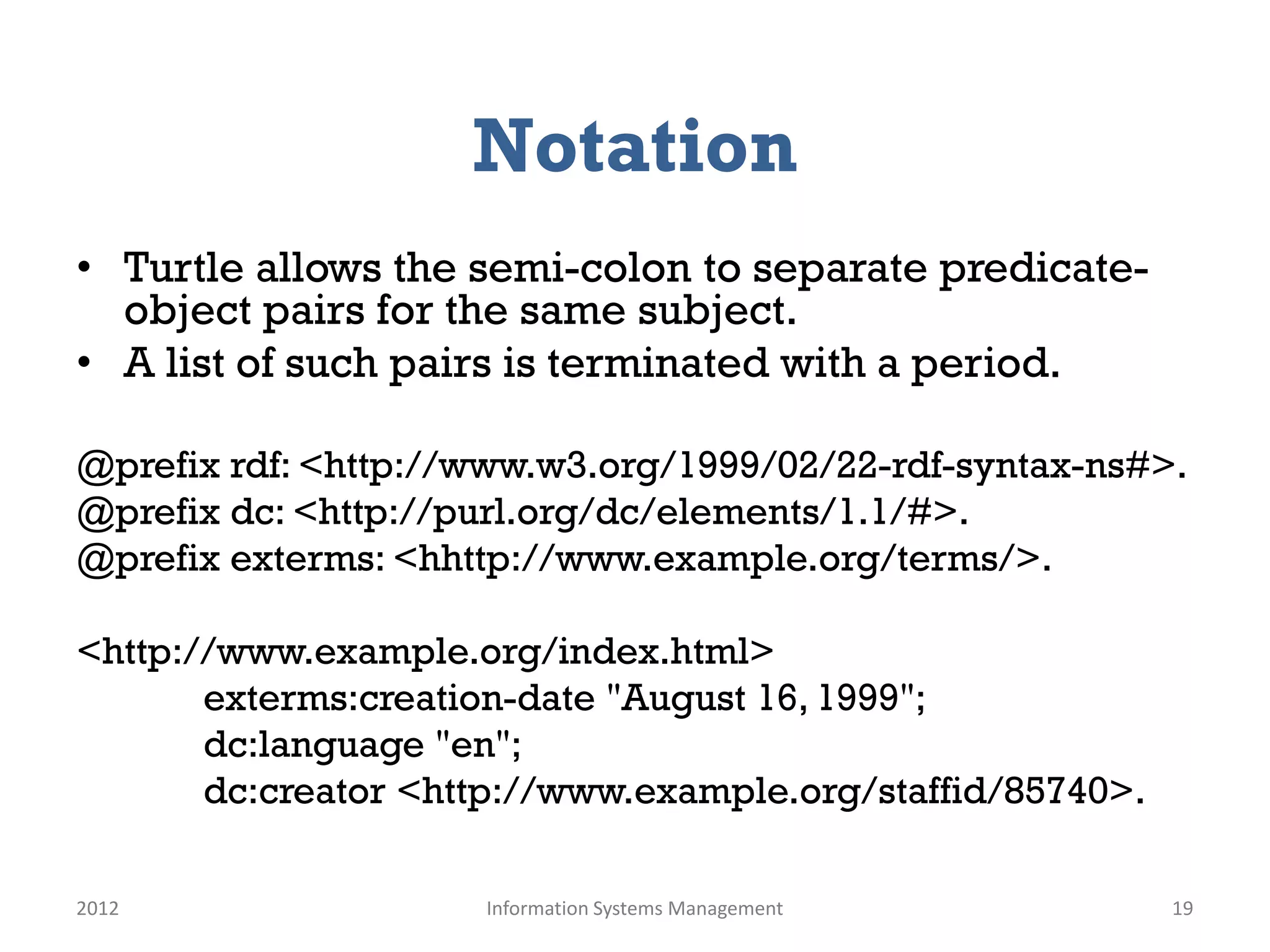 Notation
• Turtle allows the semi-colon to separate predicate-
  object pairs for the same subject.
• A list of such pairs is terminated with a period.

@prefix rdf: <http://www.w3.org/1999/02/22-rdf-syntax-ns#>.
@prefix dc: <http://purl.org/dc/elements/1.1/#>.
@prefix exterms: <hhttp://www.example.org/terms/>.

<http://www.example.org/index.html>
       exterms:creation-date "August 16, 1999";
       dc:language "en";
       dc:creator <http://www.example.org/staffid/85740>.

2012                 Information Systems Management         19
 