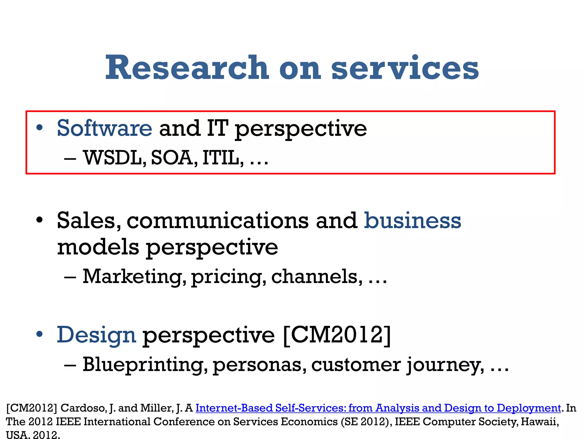 Research on services
     • Software and IT perspective
           – WSDL, SOA, ITIL, …


     • Sales, communications and business
       models perspective
           – Marketing, pricing, channels, …

     • Design perspective [CM2012]
           – Blueprinting, personas, customer journey, …
[CM2012] Cardoso, J. and Miller, J. A Internet-Based Self-Services: from Analysis and Design to Deployment. In
     2012                                  Information Systems Management
The 2012 IEEE International Conference on Services Economics (SE 2012), IEEE Computer Society, Hawaii, 2
USA, 2012.
 
