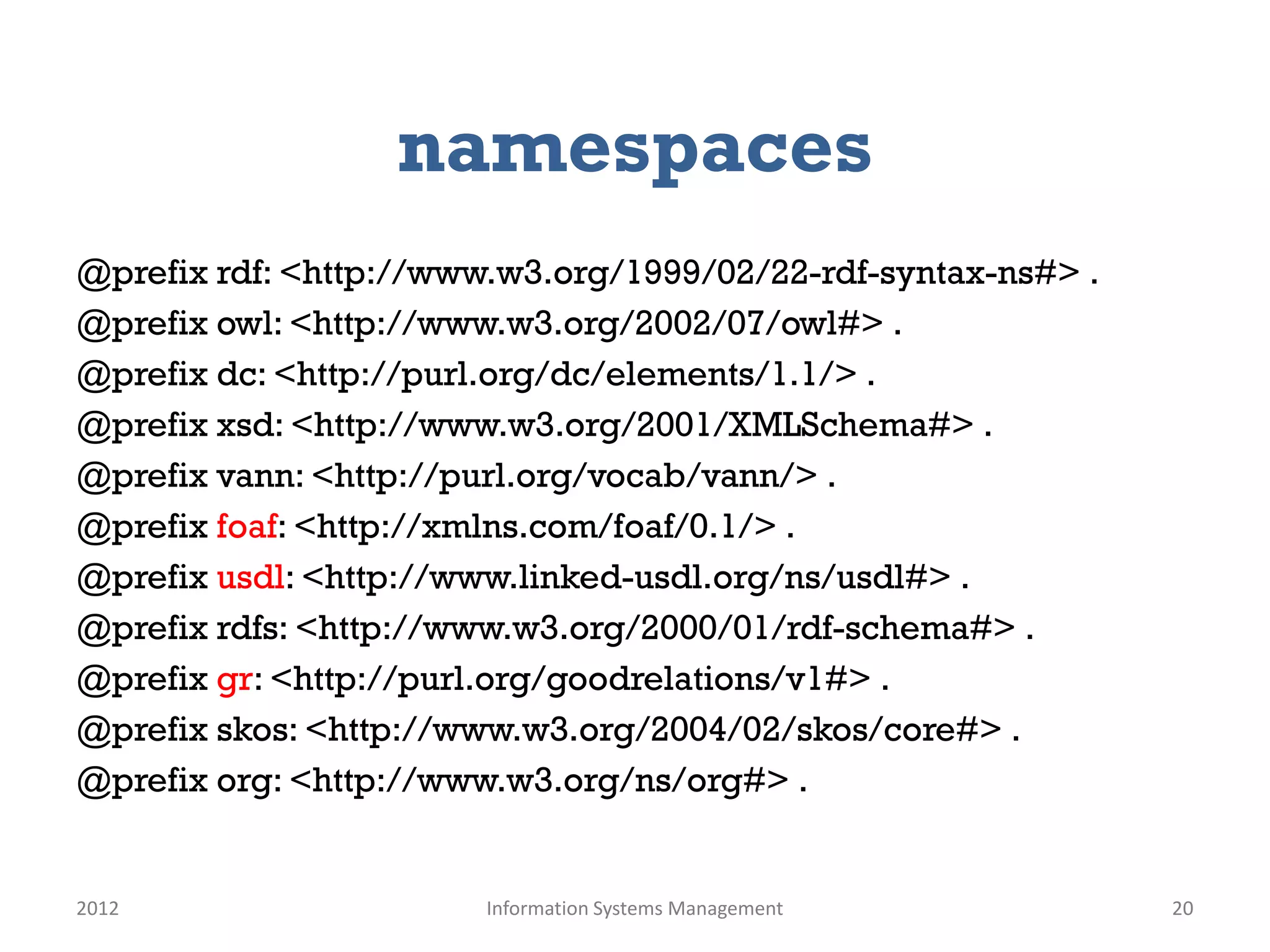namespaces
@prefix rdf: <http://www.w3.org/1999/02/22-rdf-syntax-ns#> .
@prefix owl: <http://www.w3.org/2002/07/owl#> .
@prefix dc: <http://purl.org/dc/elements/1.1/> .
@prefix xsd: <http://www.w3.org/2001/XMLSchema#> .
@prefix vann: <http://purl.org/vocab/vann/> .
@prefix foaf: <http://xmlns.com/foaf/0.1/> .
@prefix usdl: <http://www.linked-usdl.org/ns/usdl#> .
@prefix rdfs: <http://www.w3.org/2000/01/rdf-schema#> .
@prefix gr: <http://purl.org/goodrelations/v1#> .
@prefix skos: <http://www.w3.org/2004/02/skos/core#> .
@prefix org: <http://www.w3.org/ns/org#> .


2012                    Information Systems Management         20
 
