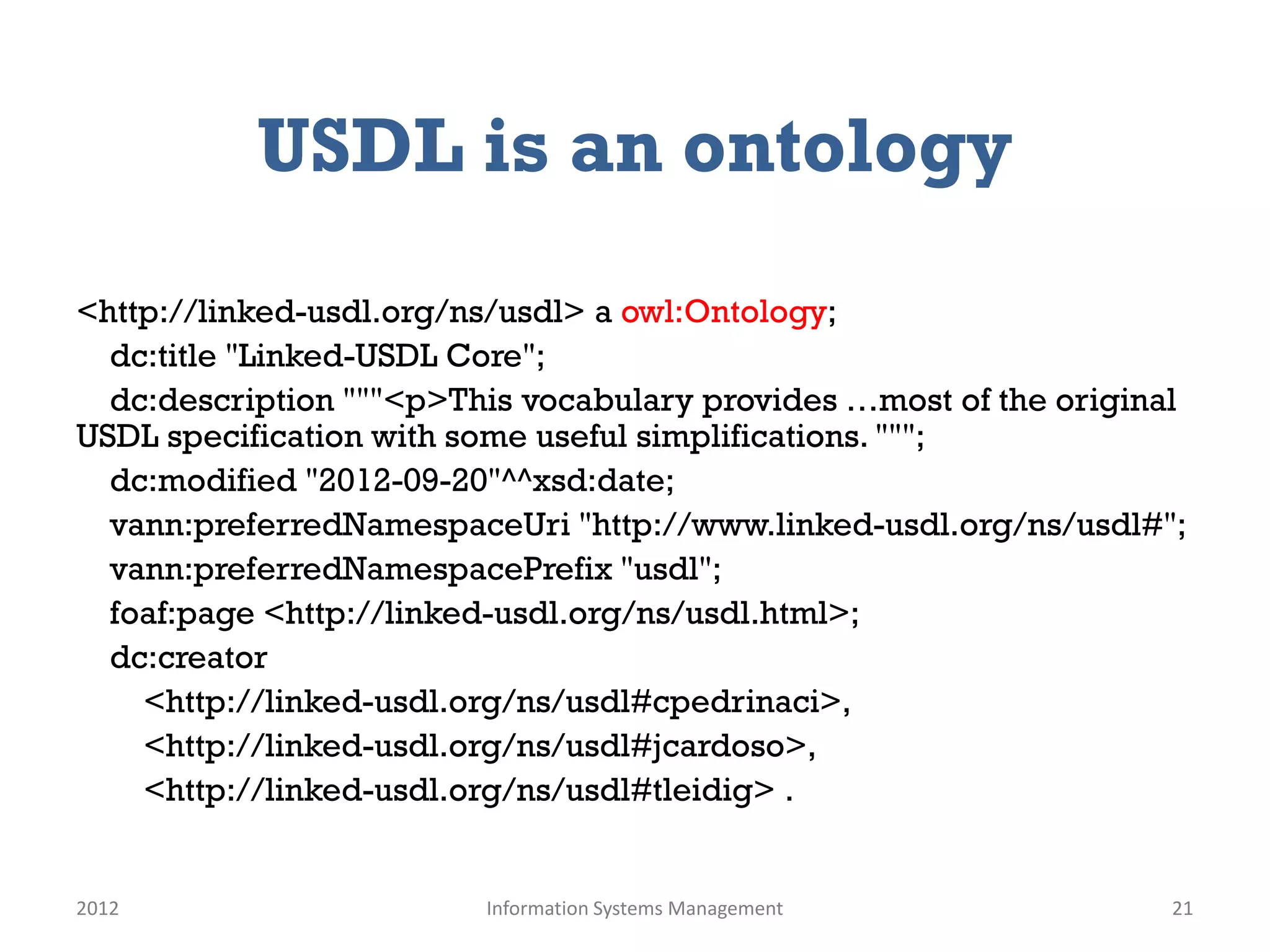 USDL is an ontology
<http://linked-usdl.org/ns/usdl> a owl:Ontology;
  dc:title "Linked-USDL Core";
  dc:description """<p>This vocabulary provides …most of the original
USDL specification with some useful simplifications. """;
  dc:modified "2012-09-20"^^xsd:date;
  vann:preferredNamespaceUri "http://www.linked-usdl.org/ns/usdl#";
  vann:preferredNamespacePrefix "usdl";
  foaf:page <http://linked-usdl.org/ns/usdl.html>;
  dc:creator
    <http://linked-usdl.org/ns/usdl#cpedrinaci>,
    <http://linked-usdl.org/ns/usdl#jcardoso>,
    <http://linked-usdl.org/ns/usdl#tleidig> .


2012                     Information Systems Management             21
 