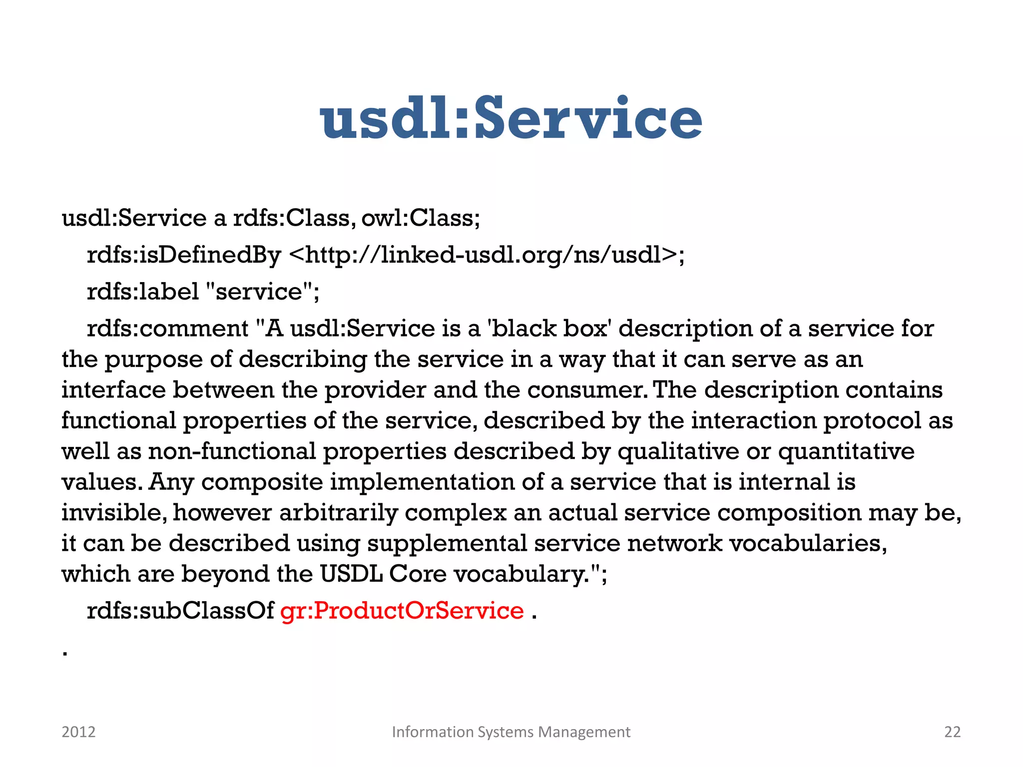 usdl:Service
usdl:Service a rdfs:Class, owl:Class;
   rdfs:isDefinedBy <http://linked-usdl.org/ns/usdl>;
   rdfs:label "service";
   rdfs:comment "A usdl:Service is a 'black box' description of a service for
the purpose of describing the service in a way that it can serve as an
interface between the provider and the consumer. The description contains
functional properties of the service, described by the interaction protocol as
well as non-functional properties described by qualitative or quantitative
values. Any composite implementation of a service that is internal is
invisible, however arbitrarily complex an actual service composition may be,
it can be described using supplemental service network vocabularies,
which are beyond the USDL Core vocabulary.";
   rdfs:subClassOf gr:ProductOrService .
.


2012                        Information Systems Management                  22
 