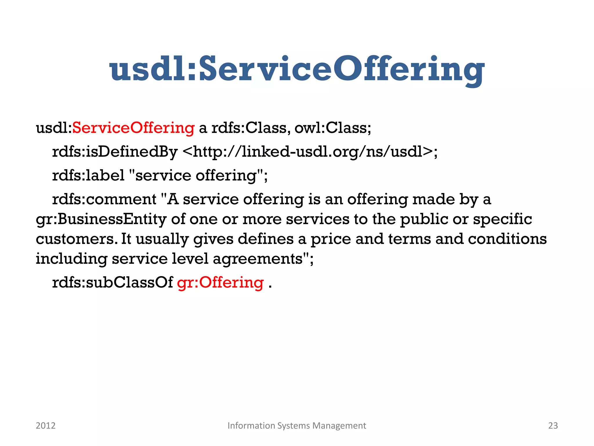 usdl:ServiceOffering
usdl:ServiceOffering a rdfs:Class, owl:Class;
  rdfs:isDefinedBy <http://linked-usdl.org/ns/usdl>;
  rdfs:label "service offering";
  rdfs:comment "A service offering is an offering made by a
gr:BusinessEntity of one or more services to the public or specific
customers. It usually gives defines a price and terms and conditions
including service level agreements";
  rdfs:subClassOf gr:Offering .




2012                     Information Systems Management                23
 