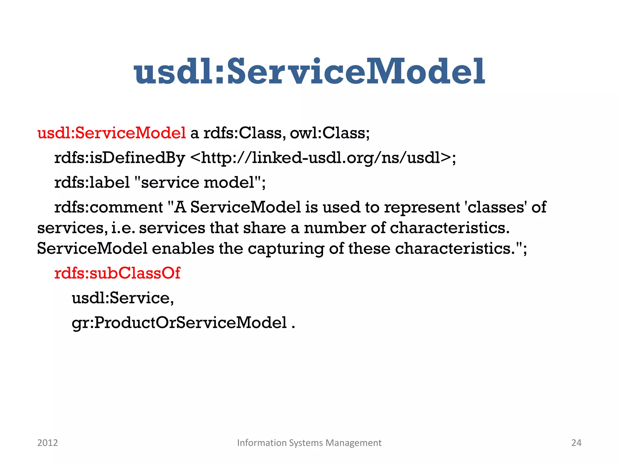 usdl:ServiceModel
usdl:ServiceModel a rdfs:Class, owl:Class;
  rdfs:isDefinedBy <http://linked-usdl.org/ns/usdl>;
  rdfs:label "service model";
  rdfs:comment "A ServiceModel is used to represent 'classes' of
services, i.e. services that share a number of characteristics.
ServiceModel enables the capturing of these characteristics.";
  rdfs:subClassOf
    usdl:Service,
    gr:ProductOrServiceModel .




2012                     Information Systems Management            24
 