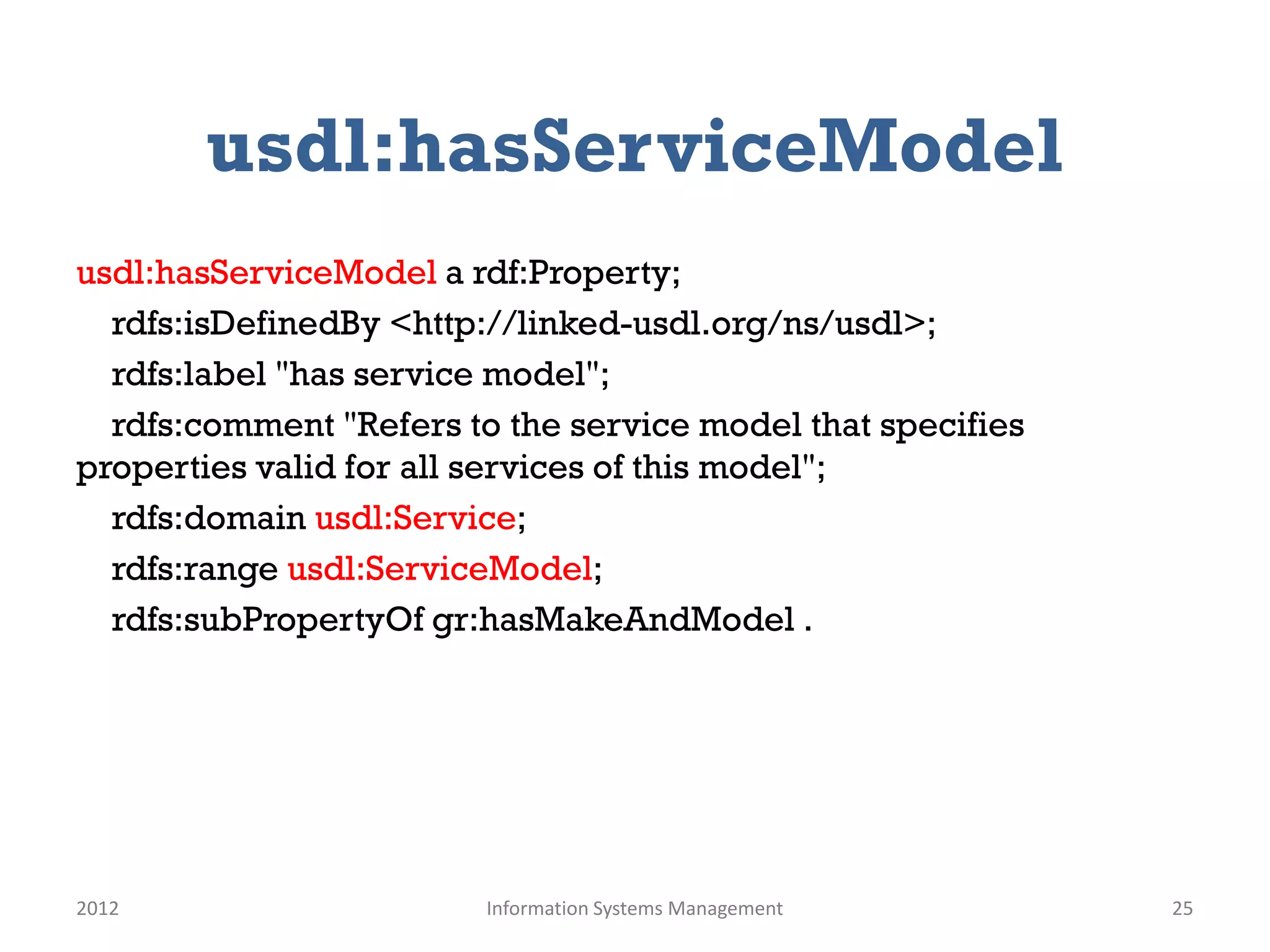 usdl:hasServiceModel
usdl:hasServiceModel a rdf:Property;
  rdfs:isDefinedBy <http://linked-usdl.org/ns/usdl>;
  rdfs:label "has service model";
  rdfs:comment "Refers to the service model that specifies
properties valid for all services of this model";
  rdfs:domain usdl:Service;
  rdfs:range usdl:ServiceModel;
  rdfs:subPropertyOf gr:hasMakeAndModel .




2012                     Information Systems Management      25
 