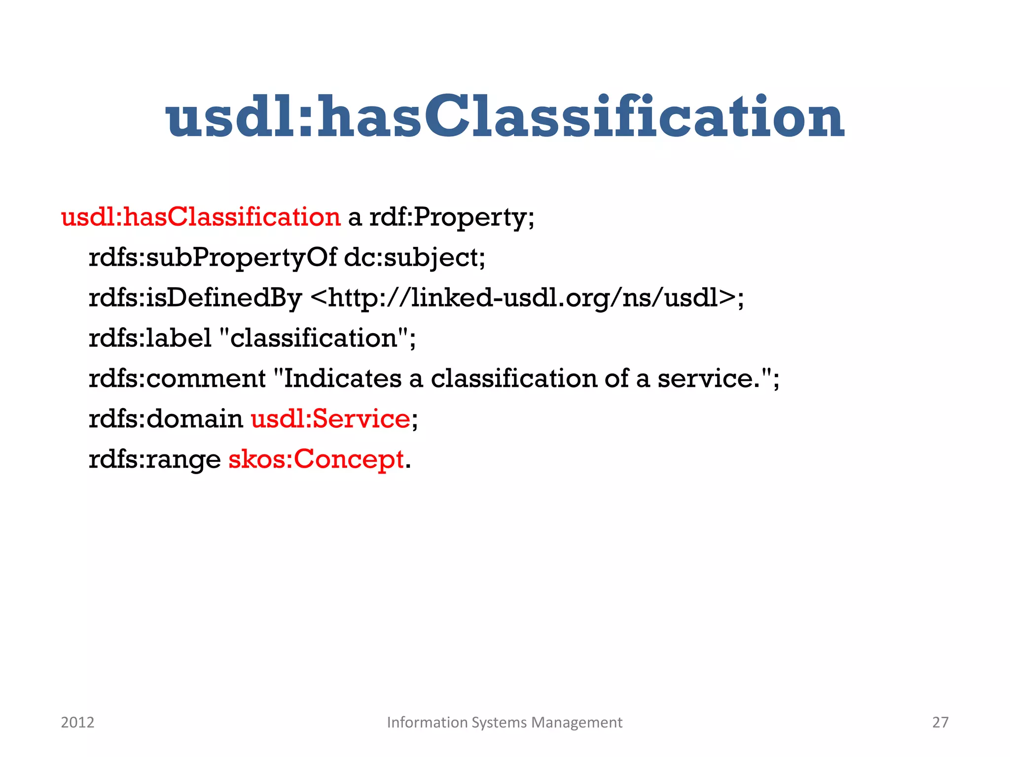 usdl:hasClassification
usdl:hasClassification a rdf:Property;
  rdfs:subPropertyOf dc:subject;
  rdfs:isDefinedBy <http://linked-usdl.org/ns/usdl>;
  rdfs:label "classification";
  rdfs:comment "Indicates a classification of a service.";
  rdfs:domain usdl:Service;
  rdfs:range skos:Concept.




2012                      Information Systems Management     27
 