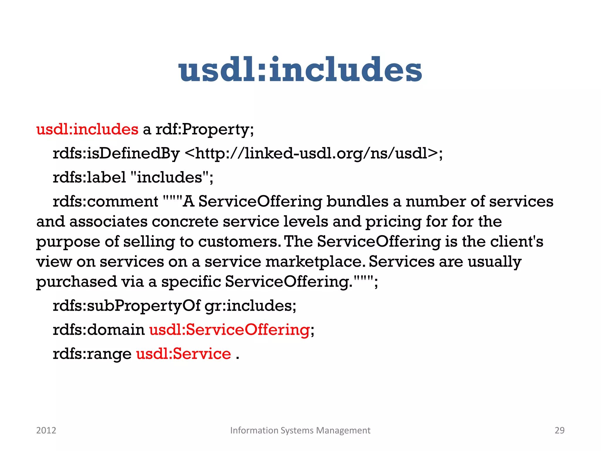 usdl:includes
usdl:includes a rdf:Property;
  rdfs:isDefinedBy <http://linked-usdl.org/ns/usdl>;
  rdfs:label "includes";
  rdfs:comment """A ServiceOffering bundles a number of services
and associates concrete service levels and pricing for for the
purpose of selling to customers. The ServiceOffering is the client's
view on services on a service marketplace. Services are usually
purchased via a specific ServiceOffering.""";
  rdfs:subPropertyOf gr:includes;
  rdfs:domain usdl:ServiceOffering;
  rdfs:range usdl:Service .



2012                     Information Systems Management                29
 