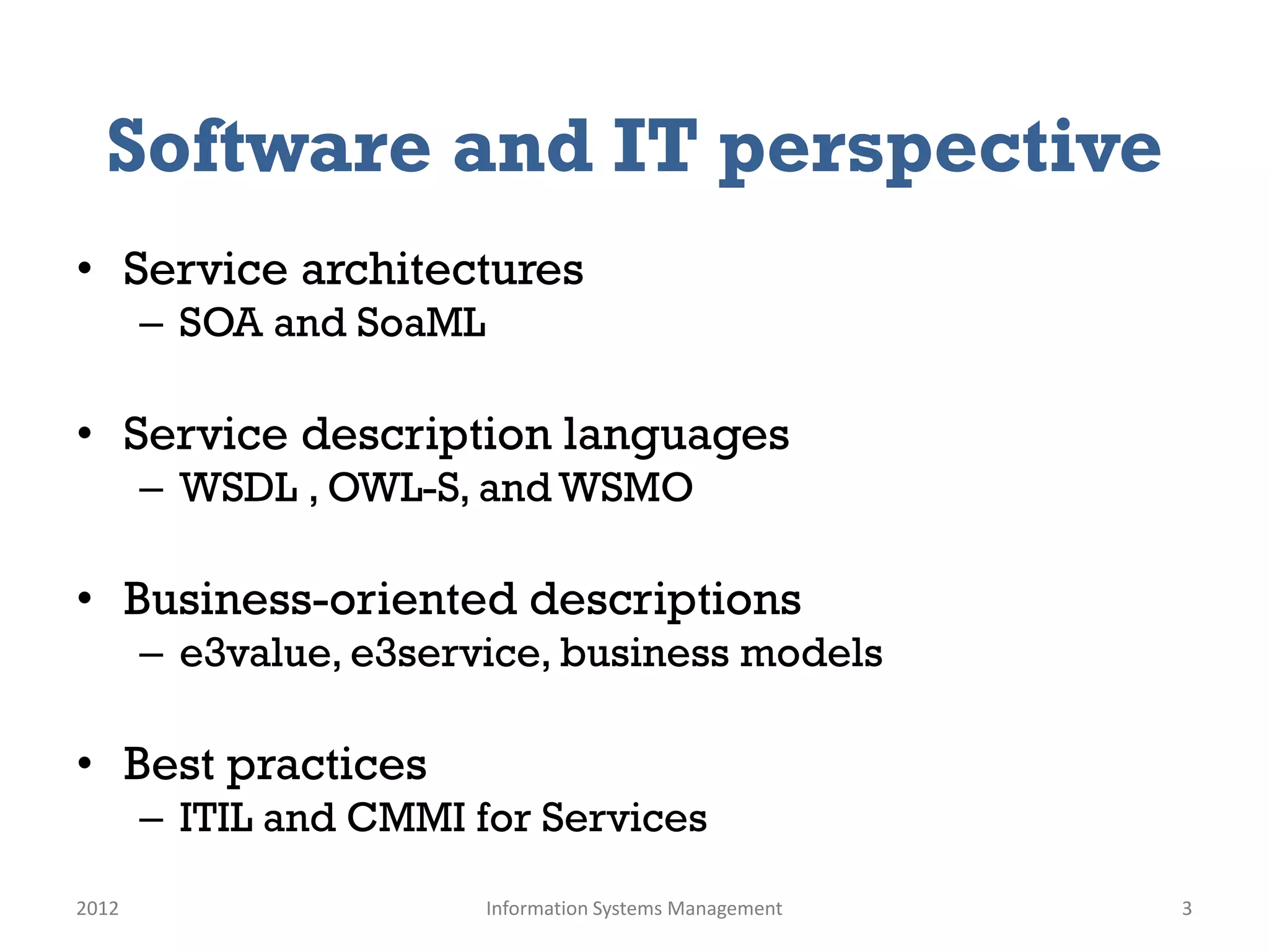 Software and IT perspective
• Service architectures
       – SOA and SoaML

• Service description languages
       – WSDL , OWL-S, and WSMO

• Business-oriented descriptions
       – e3value, e3service, business models

• Best practices
       – ITIL and CMMI for Services
2012                     Information Systems Management   3
 
