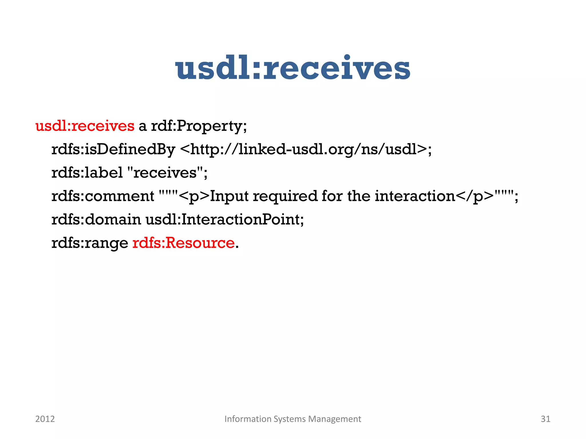 usdl:receives
usdl:receives a rdf:Property;
  rdfs:isDefinedBy <http://linked-usdl.org/ns/usdl>;
  rdfs:label "receives";
  rdfs:comment """<p>Input required for the interaction</p>""";
  rdfs:domain usdl:InteractionPoint;
  rdfs:range rdfs:Resource.




2012                    Information Systems Management            31
 