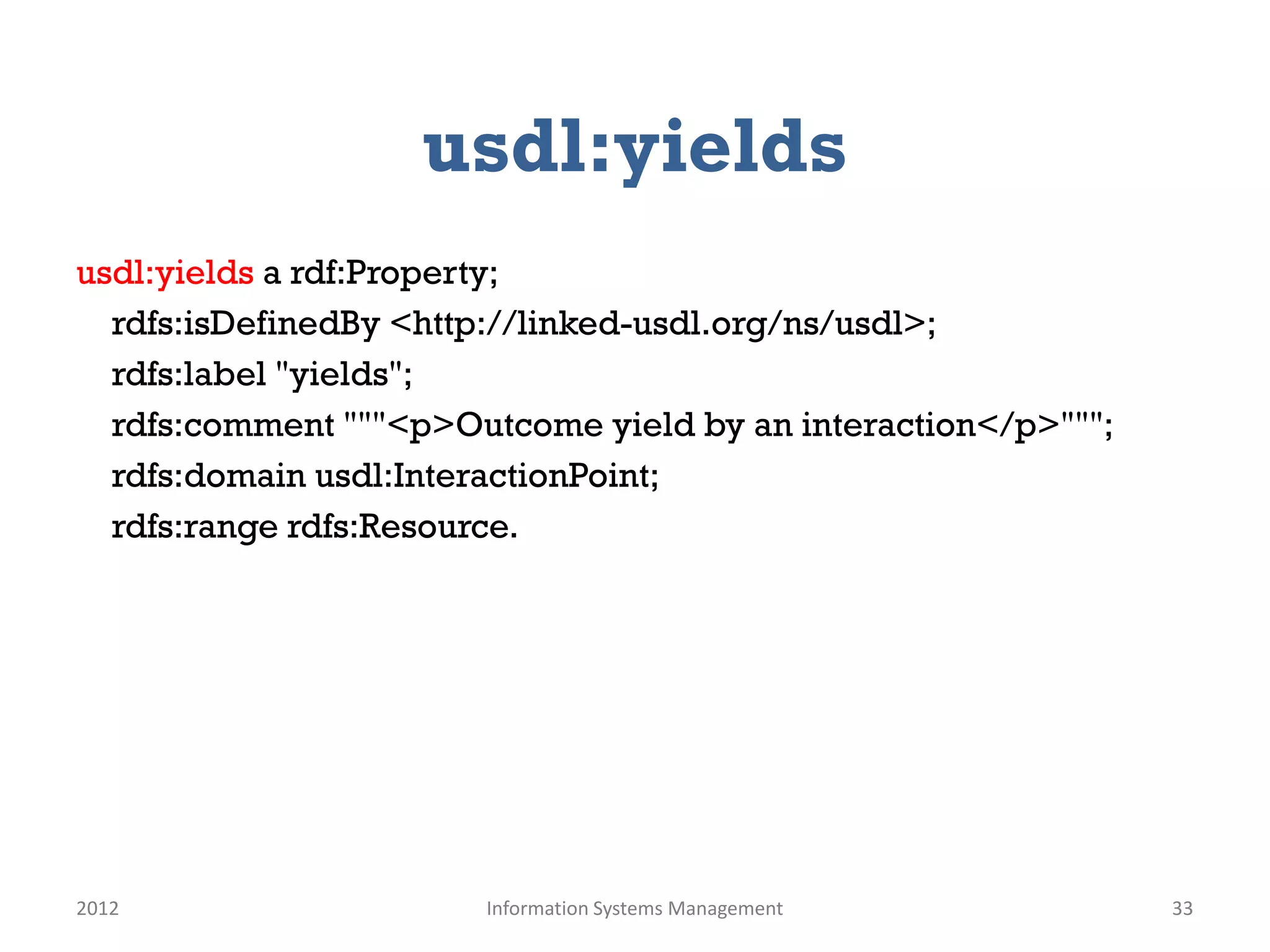 usdl:yields
usdl:yields a rdf:Property;
  rdfs:isDefinedBy <http://linked-usdl.org/ns/usdl>;
  rdfs:label "yields";
  rdfs:comment """<p>Outcome yield by an interaction</p>""";
  rdfs:domain usdl:InteractionPoint;
  rdfs:range rdfs:Resource.




2012                   Information Systems Management          33
 