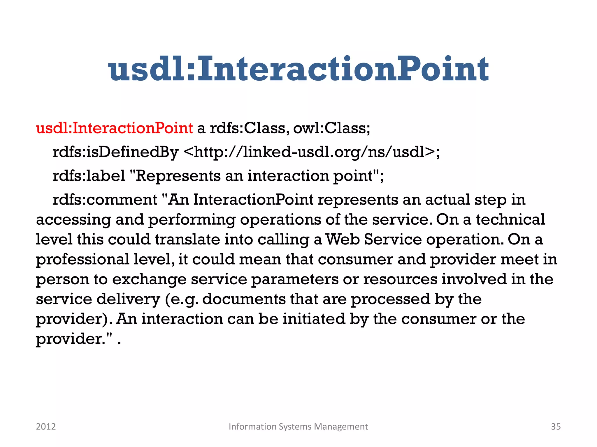 usdl:InteractionPoint
usdl:InteractionPoint a rdfs:Class, owl:Class;
  rdfs:isDefinedBy <http://linked-usdl.org/ns/usdl>;
  rdfs:label "Represents an interaction point";
  rdfs:comment "An InteractionPoint represents an actual step in
accessing and performing operations of the service. On a technical
level this could translate into calling a Web Service operation. On a
professional level, it could mean that consumer and provider meet in
person to exchange service parameters or resources involved in the
service delivery (e.g. documents that are processed by the
provider). An interaction can be initiated by the consumer or the
provider." .




2012                     Information Systems Management             35
 