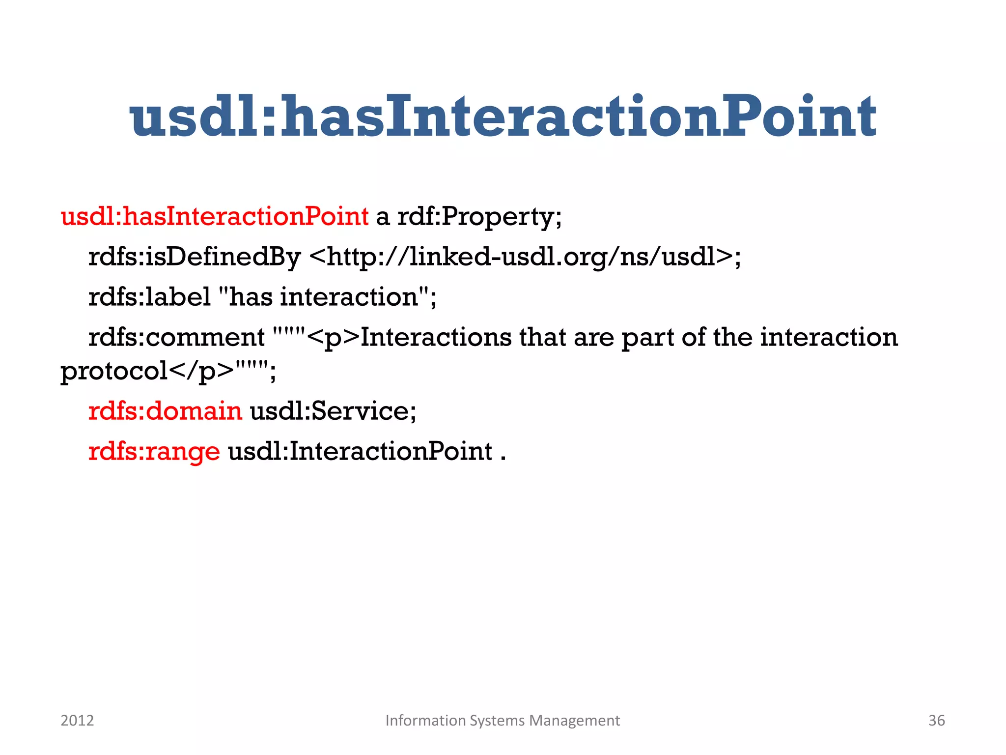 usdl:hasInteractionPoint
usdl:hasInteractionPoint a rdf:Property;
  rdfs:isDefinedBy <http://linked-usdl.org/ns/usdl>;
  rdfs:label "has interaction";
  rdfs:comment """<p>Interactions that are part of the interaction
protocol</p>""";
  rdfs:domain usdl:Service;
  rdfs:range usdl:InteractionPoint .




2012                     Information Systems Management              36
 