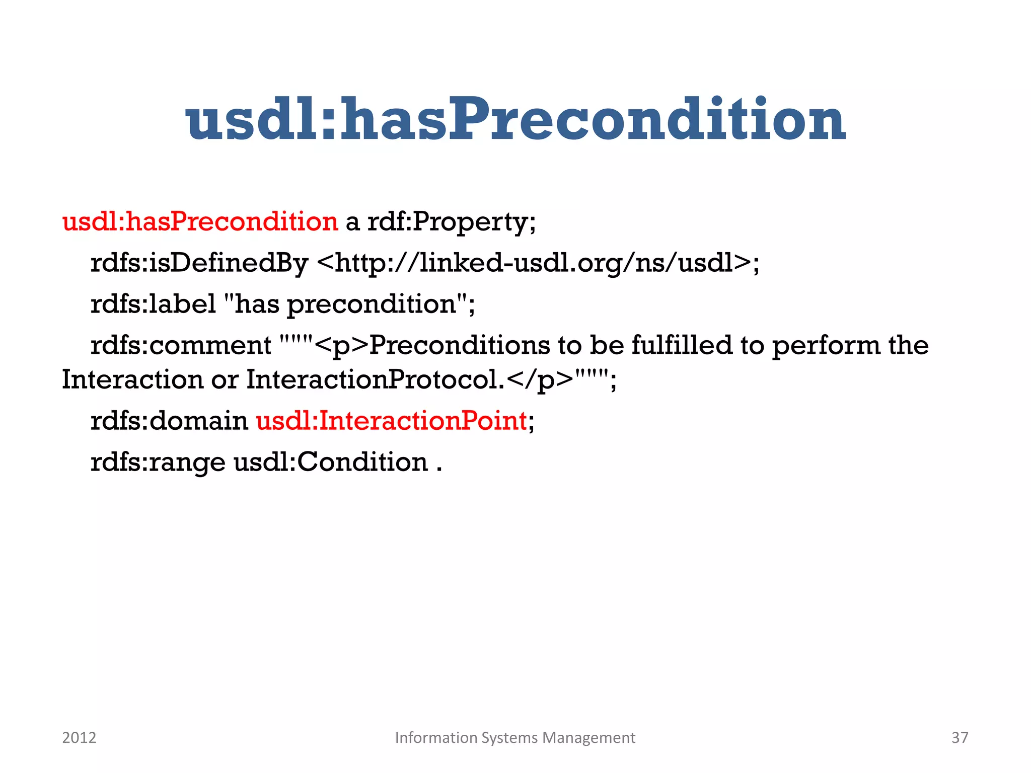 usdl:hasPrecondition
usdl:hasPrecondition a rdf:Property;
  rdfs:isDefinedBy <http://linked-usdl.org/ns/usdl>;
  rdfs:label "has precondition";
  rdfs:comment """<p>Preconditions to be fulfilled to perform the
Interaction or InteractionProtocol.</p>""";
  rdfs:domain usdl:InteractionPoint;
  rdfs:range usdl:Condition .




2012                    Information Systems Management              37
 