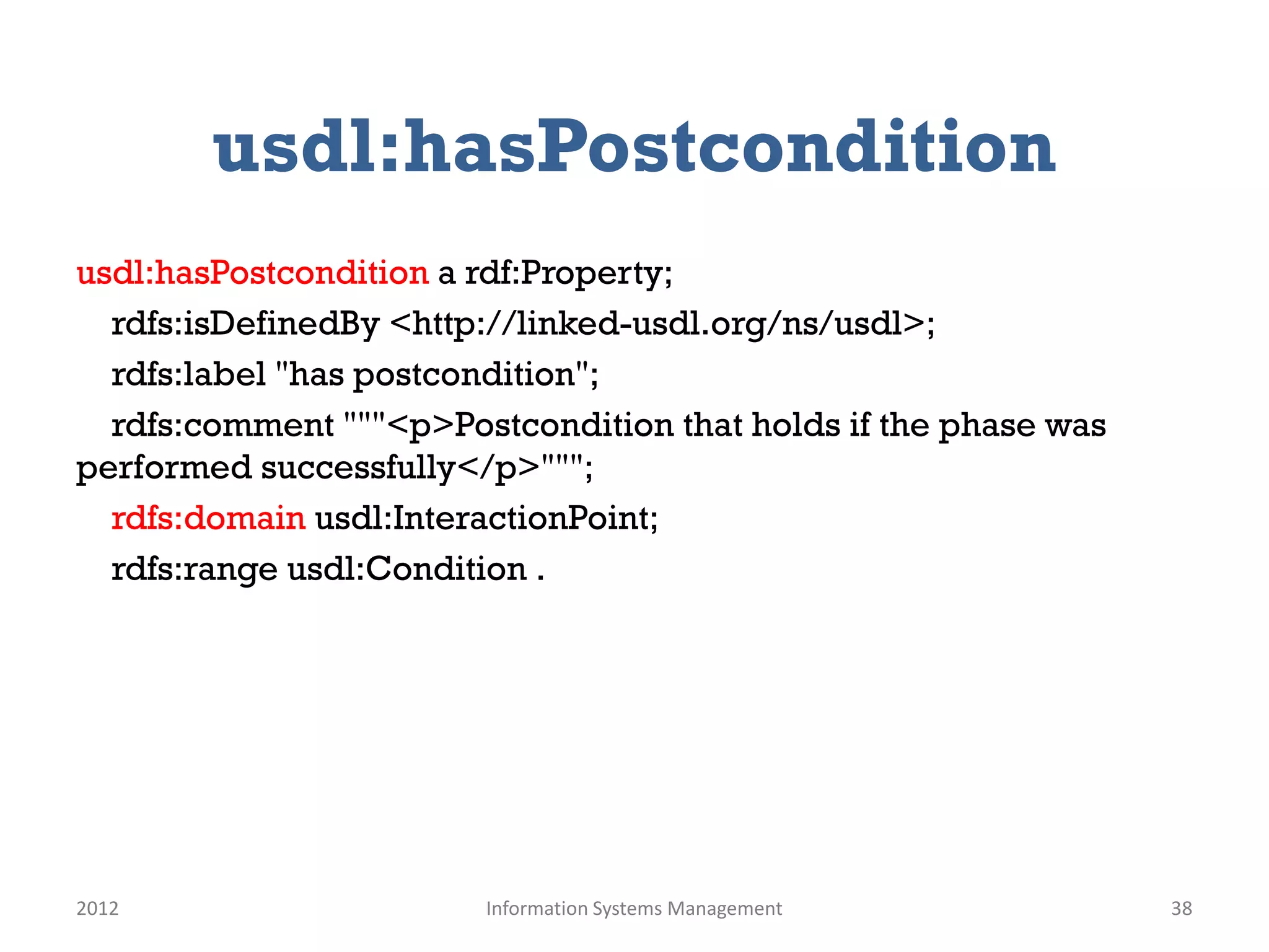 usdl:hasPostcondition
usdl:hasPostcondition a rdf:Property;
  rdfs:isDefinedBy <http://linked-usdl.org/ns/usdl>;
  rdfs:label "has postcondition";
  rdfs:comment """<p>Postcondition that holds if the phase was
performed successfully</p>""";
  rdfs:domain usdl:InteractionPoint;
  rdfs:range usdl:Condition .




2012                    Information Systems Management           38
 