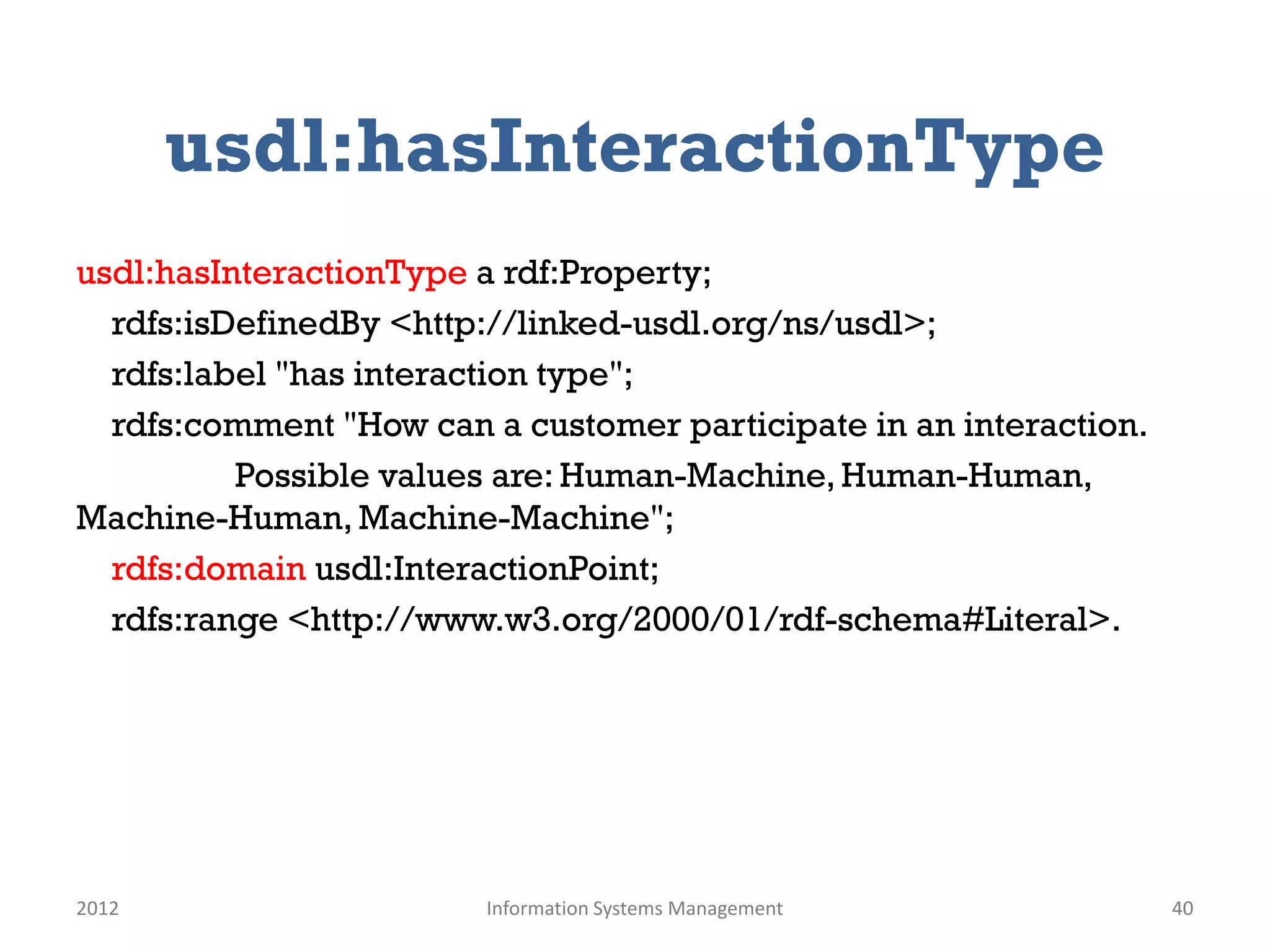 usdl:hasInteractionType
usdl:hasInteractionType a rdf:Property;
  rdfs:isDefinedBy <http://linked-usdl.org/ns/usdl>;
  rdfs:label "has interaction type";
  rdfs:comment "How can a customer participate in an interaction.
          Possible values are: Human-Machine, Human-Human,
Machine-Human, Machine-Machine";
  rdfs:domain usdl:InteractionPoint;
  rdfs:range <http://www.w3.org/2000/01/rdf-schema#Literal>.




2012                    Information Systems Management              40
 