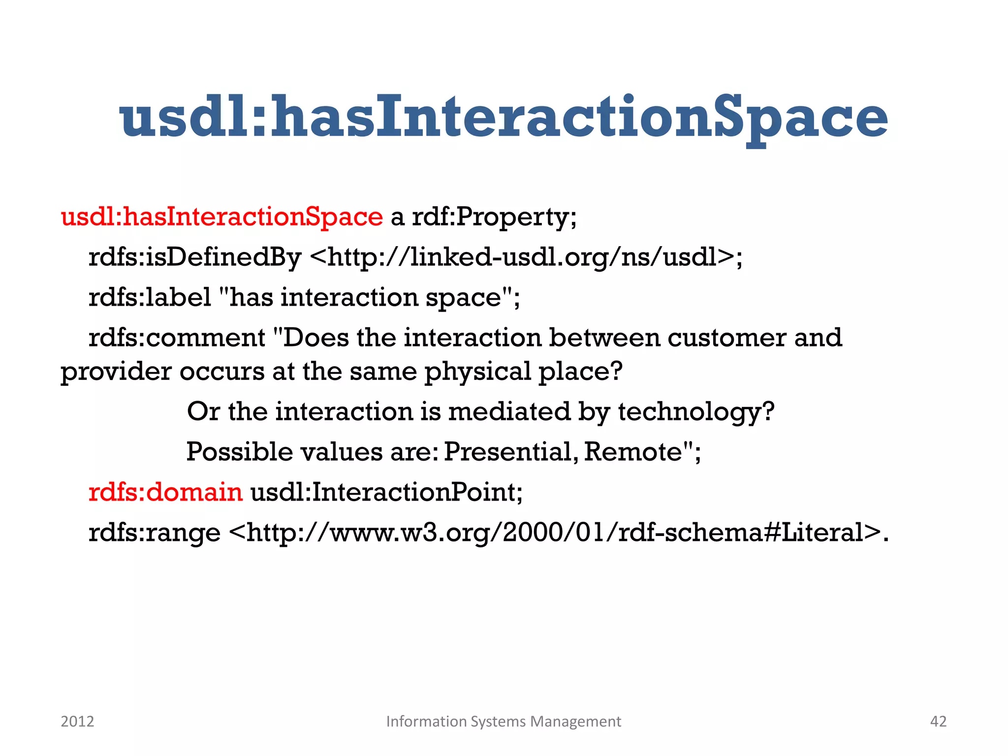 usdl:hasInteractionSpace
usdl:hasInteractionSpace a rdf:Property;
  rdfs:isDefinedBy <http://linked-usdl.org/ns/usdl>;
  rdfs:label "has interaction space";
  rdfs:comment "Does the interaction between customer and
provider occurs at the same physical place?
          Or the interaction is mediated by technology?
          Possible values are: Presential, Remote";
  rdfs:domain usdl:InteractionPoint;
  rdfs:range <http://www.w3.org/2000/01/rdf-schema#Literal>.




2012                   Information Systems Management          42
 