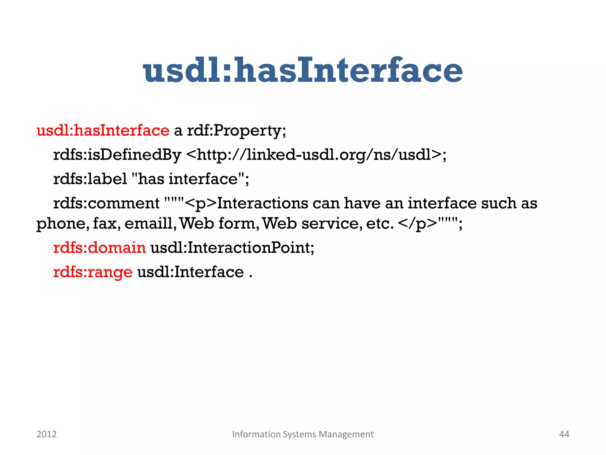 usdl:hasInterface
usdl:hasInterface a rdf:Property;
  rdfs:isDefinedBy <http://linked-usdl.org/ns/usdl>;
  rdfs:label "has interface";
  rdfs:comment """<p>Interactions can have an interface such as
phone, fax, emaill, Web form, Web service, etc. </p>""";
  rdfs:domain usdl:InteractionPoint;
  rdfs:range usdl:Interface .




2012                    Information Systems Management            44
 