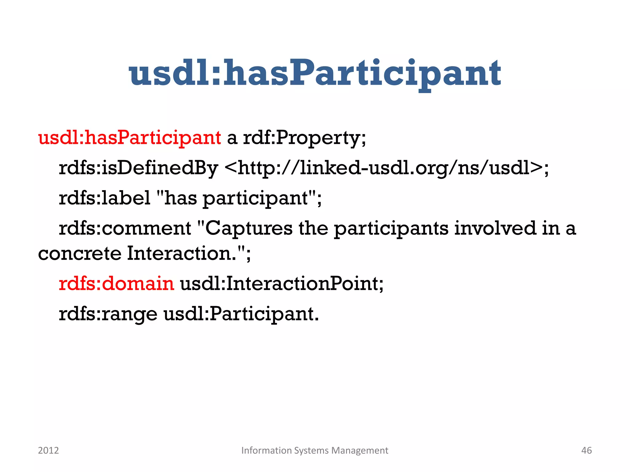 usdl:hasParticipant
usdl:hasParticipant a rdf:Property;
  rdfs:isDefinedBy <http://linked-usdl.org/ns/usdl>;
  rdfs:label "has participant";
  rdfs:comment "Captures the participants involved in a
concrete Interaction.";
  rdfs:domain usdl:InteractionPoint;
  rdfs:range usdl:Participant.




2012                Information Systems Management        46
 