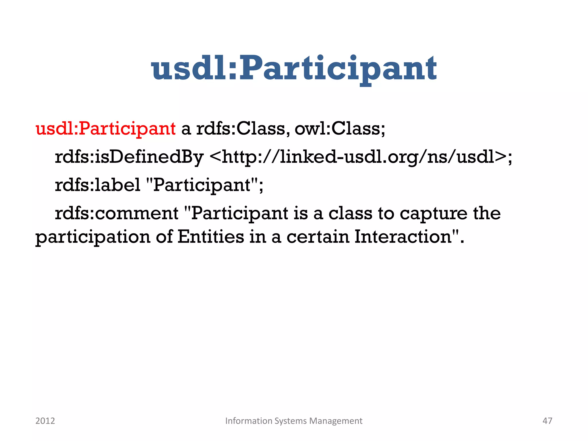 usdl:Participant
usdl:Participant a rdfs:Class, owl:Class;
  rdfs:isDefinedBy <http://linked-usdl.org/ns/usdl>;
  rdfs:label "Participant";
  rdfs:comment "Participant is a class to capture the
participation of Entities in a certain Interaction".




2012                 Information Systems Management     47
 
