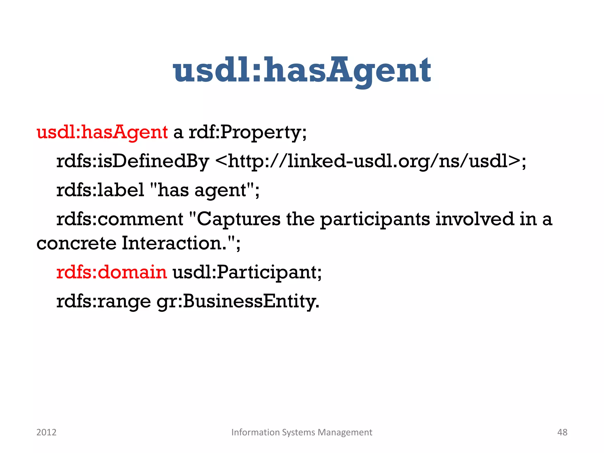 usdl:hasAgent
usdl:hasAgent a rdf:Property;
  rdfs:isDefinedBy <http://linked-usdl.org/ns/usdl>;
  rdfs:label "has agent";
  rdfs:comment "Captures the participants involved in a
concrete Interaction.";
  rdfs:domain usdl:Participant;
  rdfs:range gr:BusinessEntity.




2012                Information Systems Management        48
 