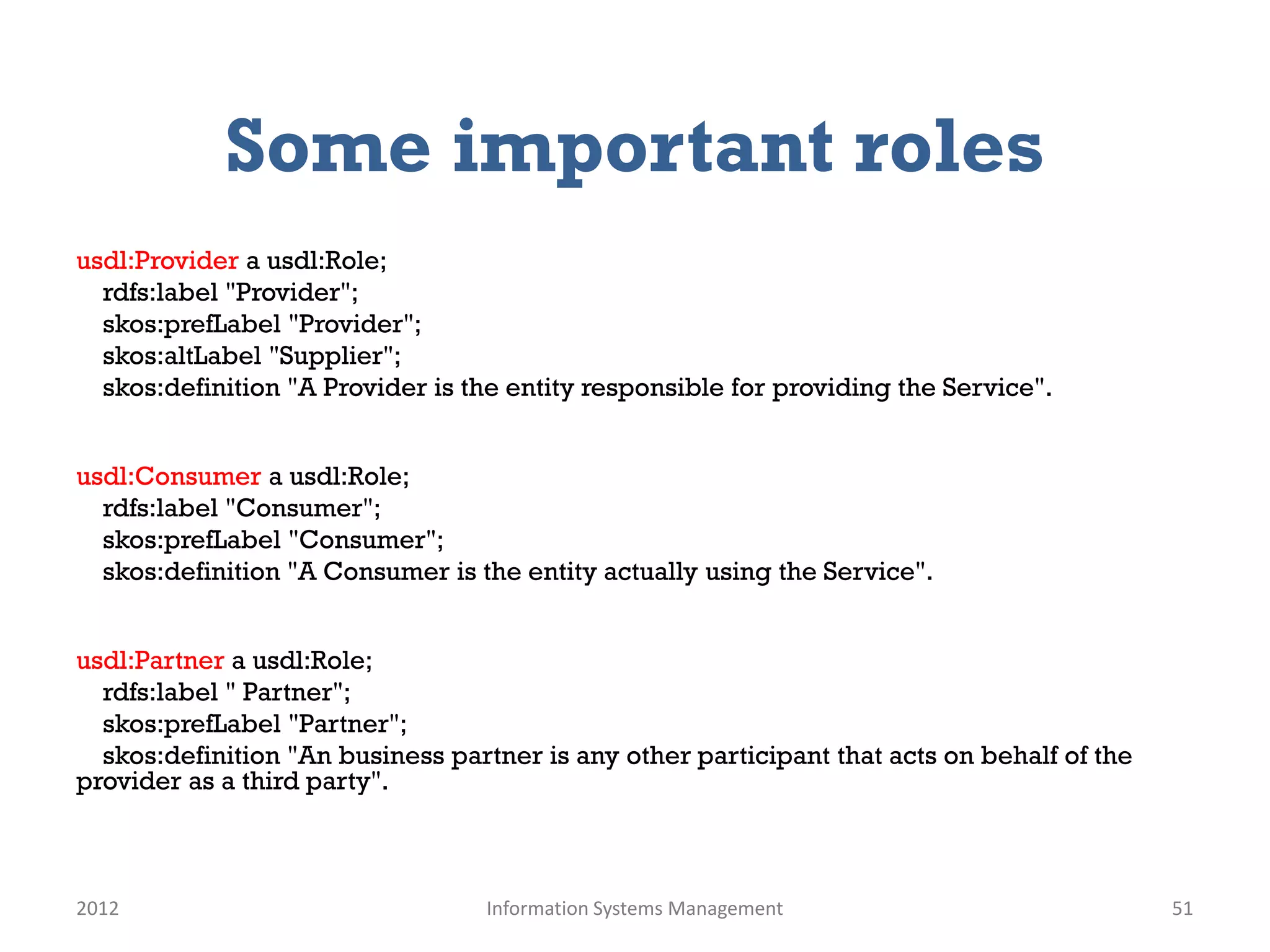 Some important roles
usdl:Provider a usdl:Role;
  rdfs:label "Provider";
  skos:prefLabel "Provider";
  skos:altLabel "Supplier";
  skos:definition "A Provider is the entity responsible for providing the Service".


usdl:Consumer a usdl:Role;
  rdfs:label "Consumer";
  skos:prefLabel "Consumer";
  skos:definition "A Consumer is the entity actually using the Service".


usdl:Partner a usdl:Role;
  rdfs:label " Partner";
  skos:prefLabel "Partner";
  skos:definition "An business partner is any other participant that acts on behalf of the
provider as a third party".



2012                              Information Systems Management                             51
 