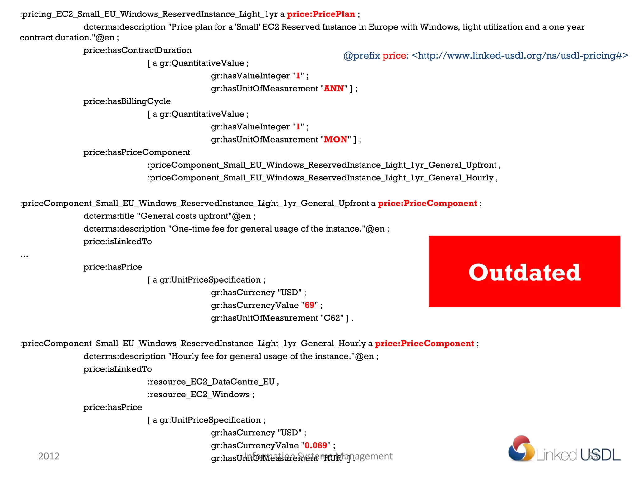 :pricing_EC2_Small_EU_Windows_ReservedInstance_Light_1yr a price:PricePlan ;
                dcterms:description "Price plan for a 'Small' EC2 Reserved Instance in Europe with Windows, light utilization and a one year
contract duration."@en ;
                price:hasContractDuration
                                                                                @prefix price: <http://www.linked-usdl.org/ns/usdl-pricing#>
                                [ a gr:QuantitativeValue ;
                                                 gr:hasValueInteger "1" ;
                                                 gr:hasUnitOfMeasurement "ANN" ] ;
                price:hasBillingCycle
                                [ a gr:QuantitativeValue ;
                                                 gr:hasValueInteger "1" ;
                                                 gr:hasUnitOfMeasurement "MON" ] ;
                price:hasPriceComponent
                                :priceComponent_Small_EU_Windows_ReservedInstance_Light_1yr_General_Upfront ,
                                :priceComponent_Small_EU_Windows_ReservedInstance_Light_1yr_General_Hourly ,

:priceComponent_Small_EU_Windows_ReservedInstance_Light_1yr_General_Upfront a price:PriceComponent ;
             dcterms:title "General costs upfront"@en ;
             dcterms:description "One-time fee for general usage of the instance."@en ;
             price:isLinkedTo
…
             price:hasPrice
                             [ a gr:UnitPriceSpecification ;                                           Outdated
                                             gr:hasCurrency "USD" ;
                                             gr:hasCurrencyValue "69" ;
                                             gr:hasUnitOfMeasurement "C62" ] .

:priceComponent_Small_EU_Windows_ReservedInstance_Light_1yr_General_Hourly a price:PriceComponent ;
             dcterms:description "Hourly fee for general usage of the instance."@en ;
             price:isLinkedTo
                            :resource_EC2_DataCentre_EU ,
                            :resource_EC2_Windows ;
             price:hasPrice
                            [ a gr:UnitPriceSpecification ;
                                            gr:hasCurrency "USD" ;
                                            gr:hasCurrencyValue "0.069" ;
     2012                                            Information Systems Management
                                            gr:hasUnitOfMeasurement "HUR" ] .                                                     53
 