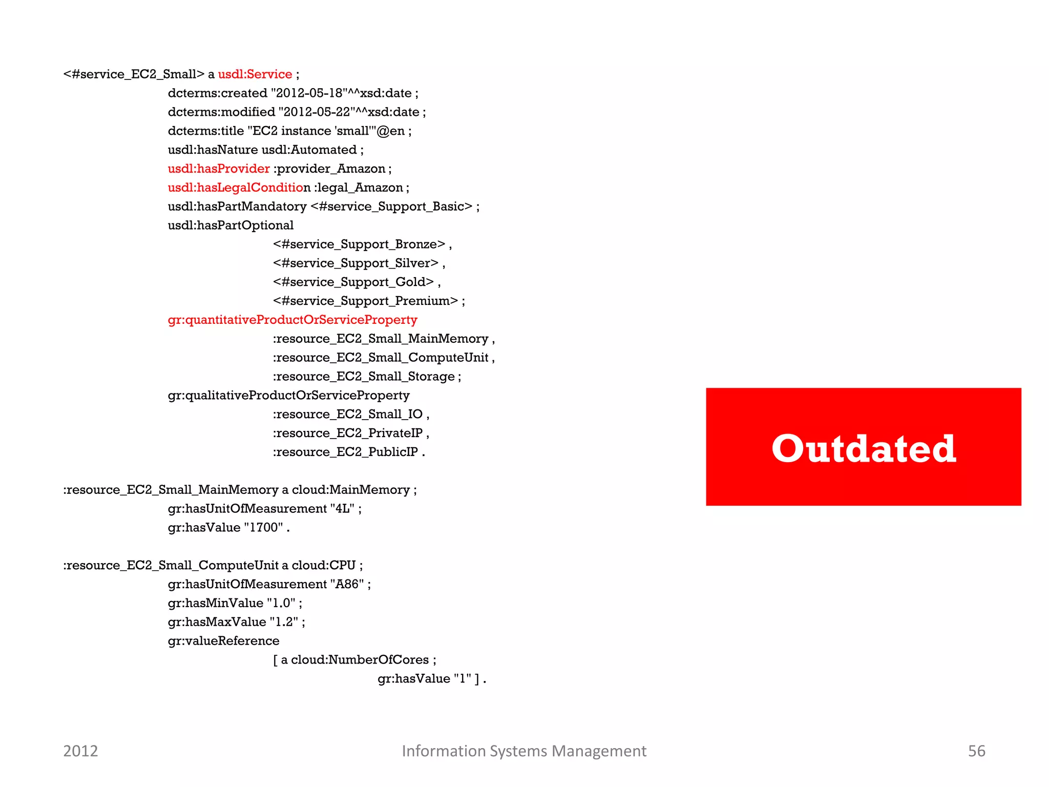 <#service_EC2_Small> a usdl:Service ;
               dcterms:created "2012-05-18"^^xsd:date ;
               dcterms:modified "2012-05-22"^^xsd:date ;
               dcterms:title "EC2 instance 'small'"@en ;
               usdl:hasNature usdl:Automated ;
               usdl:hasProvider :provider_Amazon ;
               usdl:hasLegalCondition :legal_Amazon ;
               usdl:hasPartMandatory <#service_Support_Basic> ;
               usdl:hasPartOptional
                                <#service_Support_Bronze> ,
                                <#service_Support_Silver> ,
                                <#service_Support_Gold> ,
                                <#service_Support_Premium> ;
               gr:quantitativeProductOrServiceProperty
                                :resource_EC2_Small_MainMemory ,
                                :resource_EC2_Small_ComputeUnit ,
                                :resource_EC2_Small_Storage ;
               gr:qualitativeProductOrServiceProperty
                                :resource_EC2_Small_IO ,


                                                                                     Outdated
                                :resource_EC2_PrivateIP ,
                                :resource_EC2_PublicIP .

:resource_EC2_Small_MainMemory a cloud:MainMemory ;
               gr:hasUnitOfMeasurement "4L" ;
               gr:hasValue "1700" .

:resource_EC2_Small_ComputeUnit a cloud:CPU ;
               gr:hasUnitOfMeasurement "A86" ;
               gr:hasMinValue "1.0" ;
               gr:hasMaxValue "1.2" ;
               gr:valueReference
                               [ a cloud:NumberOfCores ;
                                               gr:hasValue "1" ] .




2012                                                Information Systems Management              56
 