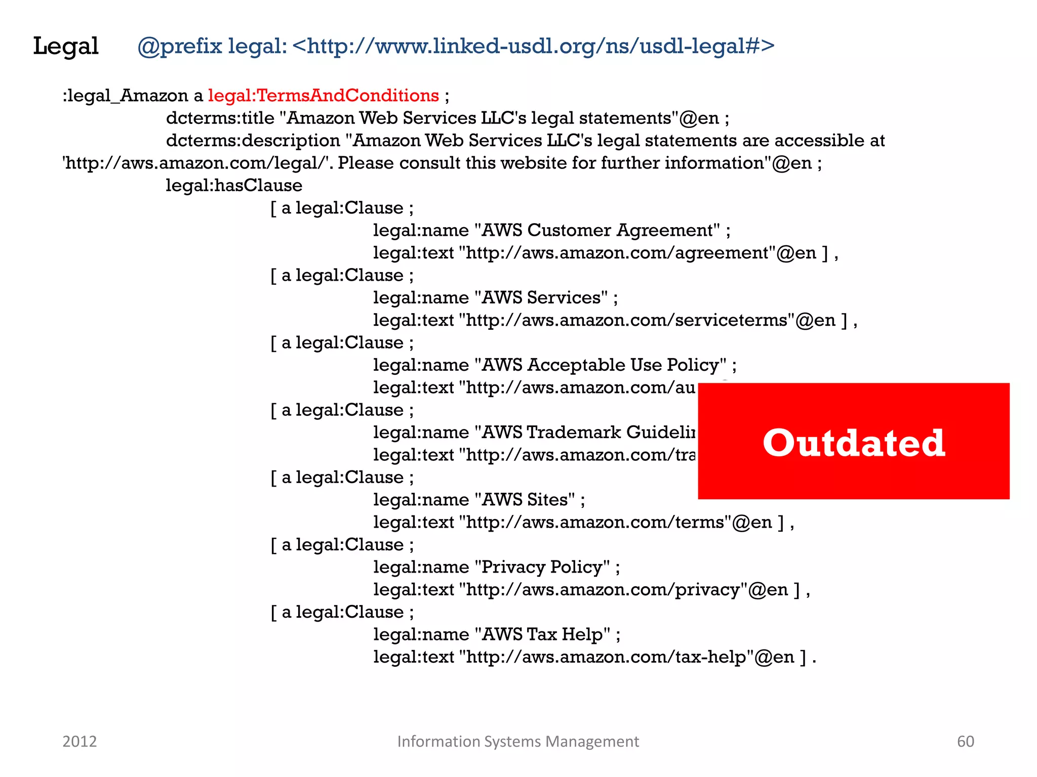 Legal     @prefix legal: <http://www.linked-usdl.org/ns/usdl-legal#>

  :legal_Amazon a legal:TermsAndConditions ;
               dcterms:title "Amazon Web Services LLC's legal statements"@en ;
               dcterms:description "Amazon Web Services LLC's legal statements are accessible at
  'http://aws.amazon.com/legal/'. Please consult this website for further information"@en ;
               legal:hasClause
                            [ a legal:Clause ;
                                         legal:name "AWS Customer Agreement" ;
                                         legal:text "http://aws.amazon.com/agreement"@en ] ,
                            [ a legal:Clause ;
                                         legal:name "AWS Services" ;
                                         legal:text "http://aws.amazon.com/serviceterms"@en ] ,
                            [ a legal:Clause ;
                                         legal:name "AWS Acceptable Use Policy" ;
                                         legal:text "http://aws.amazon.com/aup"@en ] ,
                            [ a legal:Clause ;
                                         legal:name "AWS Trademark Guidelines" ;
                                                                                   Outdated
                                         legal:text "http://aws.amazon.com/trademark-guidelines"@en ] ,
                            [ a legal:Clause ;
                                         legal:name "AWS Sites" ;
                                         legal:text "http://aws.amazon.com/terms"@en ] ,
                            [ a legal:Clause ;
                                         legal:name "Privacy Policy" ;
                                         legal:text "http://aws.amazon.com/privacy"@en ] ,
                            [ a legal:Clause ;
                                         legal:name "AWS Tax Help" ;
                                         legal:text "http://aws.amazon.com/tax-help"@en ] .



  2012                                  Information Systems Management                                    60
 