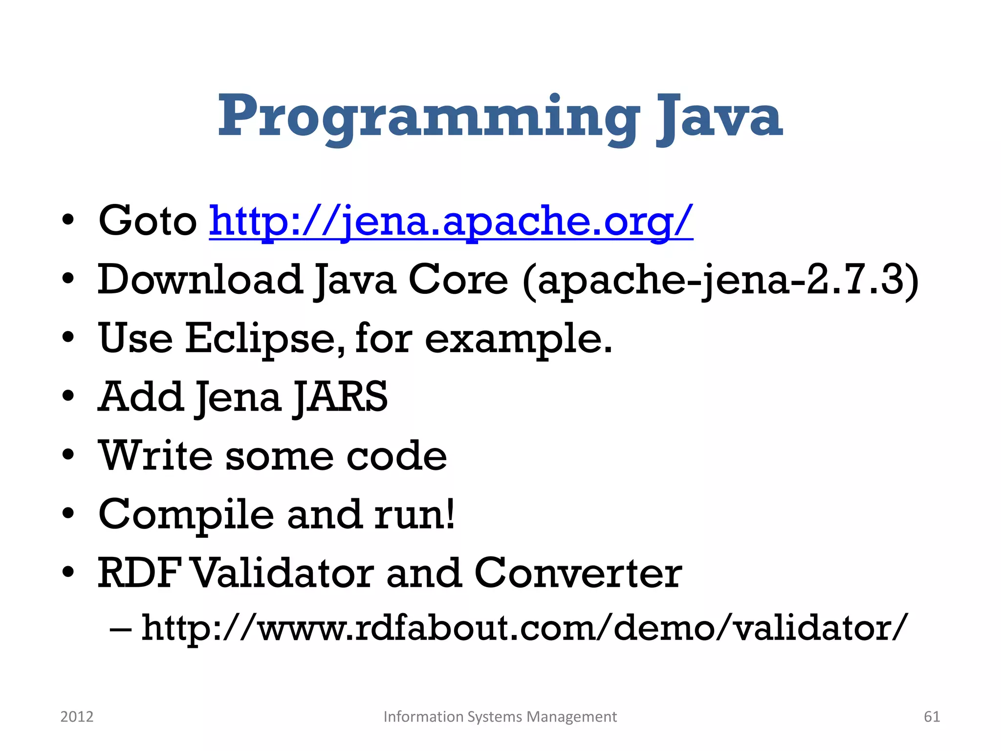 Programming Java
•      Goto http://jena.apache.org/
•      Download Java Core (apache-jena-2.7.3)
•      Use Eclipse, for example.
•      Add Jena JARS
•      Write some code
•      Compile and run!
•      RDF Validator and Converter
       – http://www.rdfabout.com/demo/validator/

2012                 Information Systems Management   61
 