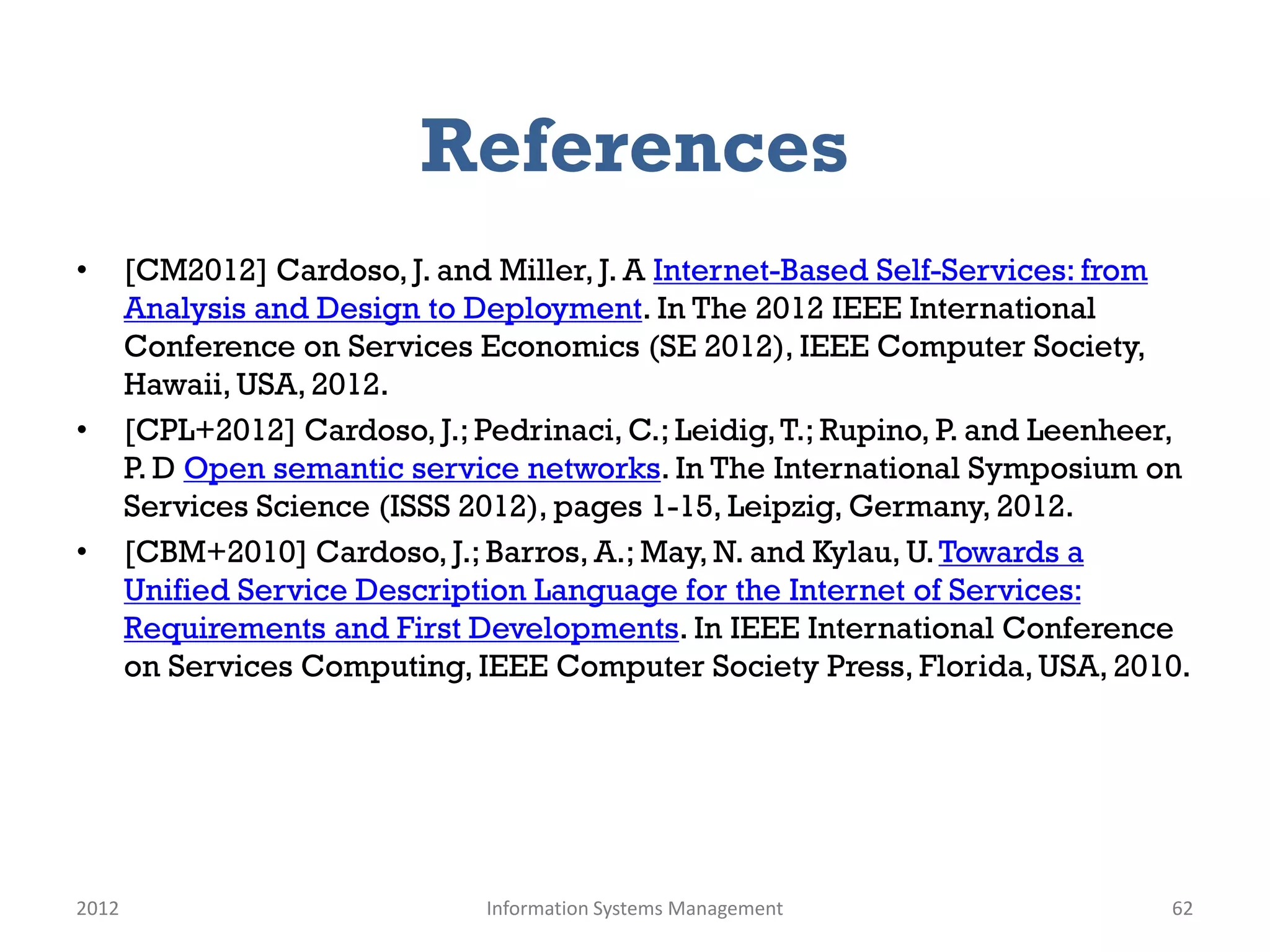 References
•      [CM2012] Cardoso, J. and Miller, J. A Internet-Based Self-Services: from
       Analysis and Design to Deployment. In The 2012 IEEE International
       Conference on Services Economics (SE 2012), IEEE Computer Society,
       Hawaii, USA, 2012.
•      [CPL+2012] Cardoso, J.; Pedrinaci, C.; Leidig, T.; Rupino, P. and Leenheer,
       P. D Open semantic service networks. In The International Symposium on
       Services Science (ISSS 2012), pages 1-15, Leipzig, Germany, 2012.
•      [CBM+2010] Cardoso, J.; Barros, A.; May, N. and Kylau, U. Towards a
       Unified Service Description Language for the Internet of Services:
       Requirements and First Developments. In IEEE International Conference
       on Services Computing, IEEE Computer Society Press, Florida, USA, 2010.




2012                            Information Systems Management                  62
 