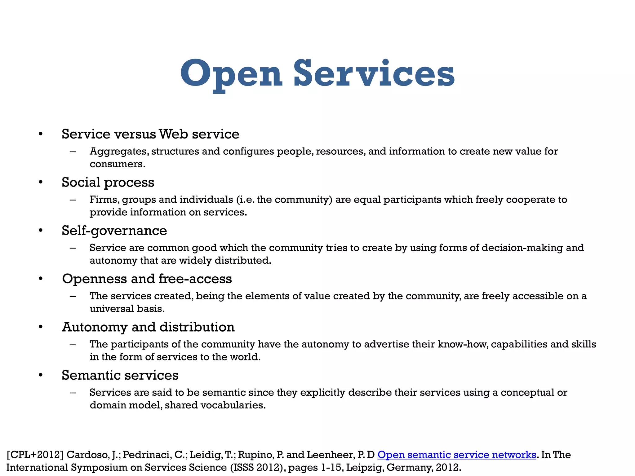 Open Services
      •    Service versus Web service
             –   Aggregates, structures and configures people, resources, and information to create new value for
                 consumers.
      •    Social process
             –   Firms, groups and individuals (i.e. the community) are equal participants which freely cooperate to
                 provide information on services.
      •    Self-governance
             –   Service are common good which the community tries to create by using forms of decision-making and
                 autonomy that are widely distributed.
      •    Openness and free-access
             –   The services created, being the elements of value created by the community, are freely accessible on a
                 universal basis.
      •    Autonomy and distribution
             –   The participants of the community have the autonomy to advertise their know-how, capabilities and skills
                 in the form of services to the world.
      •    Semantic services
             –   Services are said to be semantic since they explicitly describe their services using a conceptual or
                 domain model, shared vocabularies.



      2012                                          Information Systems Management
[CPL+2012] Cardoso, J.; Pedrinaci, C.; Leidig, T.; Rupino, P. and Leenheer, P. D Open semantic service networks. In The   7
International Symposium on Services Science (ISSS 2012), pages 1-15, Leipzig, Germany, 2012.
 