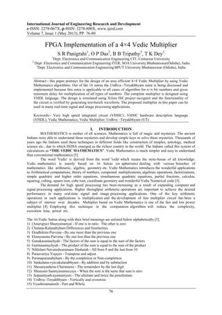 International Journal of Engineering Research and Development
e-ISSN: 2278-067X, p-ISSN: 2278-800X, www.ijerd.com
Volume 7, Issue 1 (May 2013), PP. 76-80
76
FPGA Implementation of a 4×4 Vedic Multiplier
S R Panigrahi1
, O P Das2
, B B Tripathy3
, T K Dey3
1
Dept. Electronics and Communication Engineering CIT, Centurion University
2
Dept. Electronics and Communication Engineering ITER, SOA University Bhubaneswar(Odisha), India
3
Dept. Electronics and Communication Engineering BPUT University Bhubaneswar (Odisha), India
Abstract:- this paper portrays for the design of an area efficient 4×4 Vedic Multiplier by using Vedic
Mathematics algorithms. Out of the 16 sutras the Urdhva -Tiryakbhyam sutra is being discussed and
implemented because this sutra is applicable to all cases of algorithm for n×n bit numbers and gives
minimum delay for multiplication of all types of numbers. The complete multiplier is designed using
VHDL language. The design is simulated using Xilinx ISE project navigator and the functionality of
the circuit is verified by generating test-bench waveform. The proposed multiplier in this paper can be
used in many real-time signal and image processing applications.
Keywords:- Very high speed integrated circuit (VHSIC); VHSIC hardware description language
(VHDL); Vedic Mathematics; Vedic Multiplier; Urdhva –Tiryakbhyam (UT).
I. INTRODUCTION
MATHEMATICS is mother of all sciences. Mathematics is full of magic and mysteries. The ancient
Indians were able to understand these mysteries and develop simple keys to solve these mysteries. Thousands of
years ago the Indians used these techniques in different fields like construction of temples, astrology, medical
science etc., due to which INDIA emerged as the richest country in the world. The Indians called this system of
calculations as “THE VEDIC MATHEMATICS”. Vedic Mathematics is much simpler and easy to understand
than conventional mathematics [5].
The word 'Vedic' is derived from the word 'veda' which means the store-house of all knowledge.
Vedic mathematics is mainly based on 16 Sutras (or aphorisms) dealing with various branches of
mathematics like arithmetic, algebra, geometry etc. Vedic Mathematics introduces the wonderful applications
to Arithmetical computations, theory of numbers, compound multiplications, algebraic operations, factorizations,
simple quadratic and higher order equations, simultaneous quadratic equations, partial fractions, calculus,
squaring, cubing, square root, cube root, coordinate geometry and wonderful Vedic Numerical code [5].
The demand for high speed processing has been increasing as a result of expanding computer and
signal processing applications. Higher throughput arithmetic operations are important to achieve the desired
performance in many real-time signal and image processing applications. One of the key arithmetic
operations in such applications is multiplication and the development of fast multiplier circuit has been a
subject of interest over decades. Multiplier based on Vedic Mathematics is one of the fast and low power
multiplier [4]. Employing this technique in the computation algorithms will reduce the complexity,
execution time, power etc.
The 16-Vedic Sutras along with their brief meanings are enlisted below alphabetically [5].
1) (Anurupye) Shunyamanyat - If one is in ratio. The other is zero
2) Chalana-Kalanabyham Differences and Similarities.
3) Ekadhikina Purvena - By one more than the previous one
4) Ekanyunena Purvena - By one less than the previous one
5) Gunakasamuchyah - The factors of the sum is equal to the sum of the factors
6) Gunitasamuchyah - The product of the sum is equal to the sum of the product
7) Nikhilam Navatashcaramam Dashatah - All from 9 and the last from 10
8) Paraavartya Yojayet - Transpose and adjust.
9) Puranapuranabyham - By the completion or Non-completion
10) Sankalana-vyavakalanabhyam - By addition and by subtraction
11) Shesanyankena Charamena - The remainders by the last digit
12) Shunyam Saamyasamuccaye - When the sum is the same that sum is zero
13) Sopaantyadvayamantyam - The ultimate and twice the penultimate
14) Urdhva -Tiryakbhyam - Vertically and crosswise
15) Vyashtisamanstih - Part and Whole
 