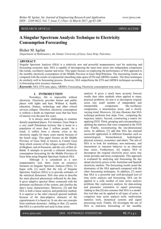 Bisher M. Iqelan. Int. Journal of Engineering Research and Application www.ijera.com
ISSN : 2248-9622, Vol. 7, Issue 3, ( Part -3) March 2017, pp.92-100
www.ijera.com DOI: 10.9790/9622- 07030392100 92 | P a g e
S
A Singular Spectrum Analysis Technique to Electricity
Consumption Forecasting
Bisher M. Iqelan
(Department of Mathematics, the Islamic University of Gaza, Gaza Strip, Palestine)
ABSTRACT
Singular Spectrum Analysis (SSA) is a relatively new and powerful nonparametric tool for analyzing and
forecasting economic data. SSA is capable of decomposing the main time series into independent components
like trends, oscillatory manner and noise. This paper focuses on employing the performance of SSA approach to
the monthly electricity consumption of the Middle Province in Gaza StripPalestine. The forecasting results are
compared with the results of exponential smoothing state space (ETS) and ARIMA models. The three techniques
do similarly well in forecasting process. However, SSA outperforms the ETS and ARIMA techniques according
to forecasting error accuracy measures.
Keywords: SSA, ETS state space, ARIMA, Forecasting, Electricity consumption time series
I. INTRODUCTION
Nowadays, life is impossible without
electricity. Electricity provides homes and public
places with lights and heat. Without it, health,
education, finance, technology and other critical
services collapse. Therefore, electricity consumption
is without a doubt an important issue that has been
of interest over the past few years.
It is always more challenging to examine
densely populated places. For instance, Gaza Strip is
a very small Palestinian territory that is home to a
population of more than 2 million people. As a
result, it suffers from a chronic crisis in the
electricity supply for many years mainly because of
the Israeli siege. This paper focuses on the Middle
Province of Gaza Strip or known as Central Gaza
Strip which consists of the refugee camps of Bureij,
al-Maghazi, and al-Nussairat, and the city of Deir al-
Balah. It attempts to provide a coherent electricity
consumption forecasting for the Middle Province of
Gaza Strip using Singular Spectrum Analysis SSA.
Although it is considered as a new
nonparametric tool, there exists an extensive
literature on Singular Spectrum Analysis (SSA). To
begin with, [1] assert that the role of Singular
Spectrum Analysis (SSA) is to provide estimates of
the statistical dimension. SSA also aims to describe
the main physical phenomena reflected by the data.
It gives adaptive spectral filters connected with the
dominant oscillations of the system, and clarifies the
data’s noise characteristics. Moreover, [2] add that
SSA is both a linear analysis and prediction method.
It is superior to the other classical spectral methods
because of the data-adaptive character of the
eigenelements it is based on. It can also use concepts
from nonlinear dynamics. Adding to that, [3] asserts
that SSA is a powerful tool used in time series
analysis. It gives a much more accurate forecast
results than other methods when applied to many
practical problems. Its aim is to decompose original
series into small number of independent and
interpretable components like oscillatory
components, a structureless noise, and a slowly
varying trend. Moreover, [4] also illustrate that SSA
technique performs four steps. First, computing the
trajectory matrix. Second, constructing a matrix for
applying SVD. Third, grouping and corresponding to
splitting the matrices that were computed at the SVD
step. Finally, reconstructing the one-dimensional
series. In addition, [5] add that SSA has attained
successful application in different branches such as
meteorological, biomechanical, hydrological,
physical sciences, economics and others. The aim of
SSA is to look for nonlinear, non–stationary, and
intermittent or transient behavior in an observed
time series. Furthermore, [6] employ SSA to
decompose the original electricity price series into
trend, periodic and noisy components. This approach
is evaluated by analysing and forecasting the day
ahead electricity prices in the Australian and Spanish
electricity markets. The forecasting results assert the
dominance of the SSA approach compared with the
other forecasting techniques. In addition, [7] assert
that SSA is a powerful and well-developed tool of
time series analysis and forecasting. SSA can be
applied to a wide number of time series analysis
problems like exploratory analysis for data-mining
and parameter estimation in signal processing.
Adding to that [8] also assumes that SSA is a model-
free tool that can be applied to all types of series. It
comprises time series analysis tools, multivariate
statistics tools, dynamical systems and signal
processing tools. Finally, [9] investigate the use of
SSA in mid-term forecasting of the monthly
RESEARCH ARTICLE OPEN ACCESS
 