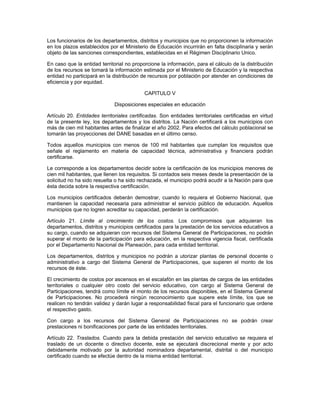 Los funcionarios de los departamentos, distritos y municipios que no proporcionen la información
en los plazos establecidos por el Ministerio de Educación incurrirán en falta disciplinaria y serán
objeto de las sanciones correspondientes, establecidas en el Régimen Disciplinario Unico.

En caso que la entidad territorial no proporcione la información, para el cálculo de la distribución
de los recursos se tomará la información estimada por el Ministerio de Educación y la respectiva
entidad no participará en la distribución de recursos por población por atender en condiciones de
eficiencia y por equidad.

                                           CAPITULO V

                              Disposiciones especiales en educación

Artículo 20. Entidades territoriales certificadas. Son entidades territoriales certificadas en virtud
de la presente ley, los departamentos y los distritos. La Nación certificará a los municipios con
más de cien mil habitantes antes de finalizar el año 2002. Para efectos del cálculo poblacional se
tomarán las proyecciones del DANE basadas en el último censo.

Todos aquellos municipios con menos de 100 mil habitantes que cumplan los requisitos que
señale el reglamento en materia de capacidad técnica, administrativa y financiera podrán
certificarse.

Le corresponde a los departamentos decidir sobre la certificación de los municipios menores de
cien mil habitantes, que llenen los requisitos. Si contados seis meses desde la presentación de la
solicitud no ha sido resuelta o ha sido rechazada, el municipio podrá acudir a la Nación para que
ésta decida sobre la respectiva certificación.

Los municipios certificados deberán demostrar, cuando lo requiera el Gobierno Nacional, que
mantienen la capacidad necesaria para administrar el servicio público de educación. Aquellos
municipios que no logren acreditar su capacidad, perderán la certificación.

Artículo 21. Límite al crecimiento de los costos. Los compromisos que adquieran los
departamentos, distritos y municipios certificados para la prestación de los servicios educativos a
su cargo, cuando se adquieran con recursos del Sistema General de Participaciones, no podrán
superar el monto de la participación para educación, en la respectiva vigencia fiscal, certificada
por el Departamento Nacional de Planeación, para cada entidad territorial.

Los departamentos, distritos y municipios no podrán a utorizar plantas de personal docente o
administrativo a cargo del Sistema General de Participaciones, que superen el monto de los
recursos de éste.

El crecimiento de costos por ascensos en el escalafón en las plantas de cargos de las entidades
territoriales o cualquier otro costo del servicio educativo, con cargo al Sistema General de
Participaciones, tendrá como límite el monto de los recursos disponibles, en el Sistema General
de Participaciones. No procederá ningún reconocimiento que supere este límite, los que se
realicen no tendrán validez y darán lugar a responsabilidad fiscal para el funcionario que ordene
el respectivo gasto.

Con cargo a los recursos del Sistema General de Participaciones no se podrán crear
prestaciones ni bonificaciones por parte de las entidades territoriales.

Artículo 22. Traslados. Cuando para la debida prestación del servicio educativo se requiera el
traslado de un docente o directivo docente, este se ejecutará discrecional mente y por acto
debidamente motivado por la autoridad nominadora departamental, distrital o del municipio
certificado cuando se efectúe dentro de la misma entidad territorial.
 