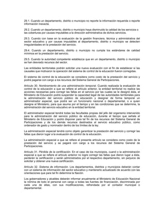 29.1. Cuando un departamento, distrito o municipio no reporte la información requerida o reporte
información inexacta.

29.2. Cuando un departamento, distrito o municipio haya disminuido la calidad de los servicios o
las coberturas por causas imputables a la dirección administrativa de dichos servicios.

29.3. Cuando con base en la evaluación de la gestión financiera, técnica y administrativa del
sector educativo y por causas imputables al departamento, distrito o municipio se detecten
irregularidades en la prestación del servicio.

29.4. Cuando un departamento, distrito o municipio no cumpla los estándares de calidad
mínimos en la prestación del servicio.

29.5. Cuando la autoridad competente establezca que en un departamento, distrito o municipio
se han desviado recursos del sector.

Las entidades territoriales podrán solicitar una nueva evaluación con el fin de establecer si las
causales que motivaron la operación del sistema de control de la educación fueron corregidas.

El sistema de control de la educación se considera como costo de la prestación del servicio y
podrá pagarse con cargo a los recursos del Sistema General de Participaciones.

Artículo 30. Nombramiento de una administración temporal. Cuando realizada la evaluación de
control de la educación a que se refiere el artículo anterior, la entidad territorial no realice las
acciones necesarias para corregir las fallas en el servicio por las cuales se le designó ésta, el
Ministerio de Educación podrá suspender la capacidad legal de las autoridades territoriales para
la administración del servicio público de educación y designar de forma temporal un
administrador especial, que podrá ser un funcionario nacional o departamental, o a quien
designe el Ministerio, para que asuma por el tiempo y en las condiciones que se determine, la
administración del servicio educativo en la entidad territorial.

El administrador especial tendrá todas las facultades propias del jefe del organismo intervenido
para la administración del servicio público de educación, durante el tiempo que señale el
Ministerio de Educación y podrá disponer para tal fin de los recursos del Sistema General de
Participaciones y de los demás recursos destinados al servicio educativo público, como
ordenador de gasto y nominador dentro de los límites de la ley.

La administración especial tendrá como objeto garantizar la prestación del servicio y corregir las
fallas que dieron lugar a la evaluación de control de la educación.

La administración especial a que se refiere el presente artículo se considera como costo de la
prestación del servicio y se pagará con cargo a los recursos del Sistema General de
Participaciones.

Artículo 31. Pérdida de la certificación. En el caso de los municipios, cuand o la administración
especial a que se refiere el artículo anterior no logre corregir las fallas que dieron lugar a ésta,
perderán la certificación y serán administrados por el respectivo departamento, sin perjuicio de
solicitar y obtener una nueva certificación.

Artículo 32. Sistema de información. Los departamentos, distritos y municipios deberán contar
con un sistema de información del sector educativo y mantenerlo actualizado de acuerdo con las
orientaciones que para tal fin determine la Nación.

Los gobernadores y alcaldes deberán informar anualmente al Ministerio de Educación Nacional
la nómina de todo el personal con cargo a todas las fuentes de financiación, discriminada por
cada una de ellas, con sus modificaciones, refrendada por el contador municipal o
departamental.
 