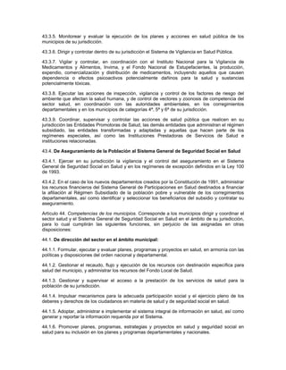 43.3.5. Monitorear y evaluar la ejecución de los planes y acciones en salud pública de los
municipios de su jurisdicción.

43.3.6. Dirigir y controlar dentro de su jurisdicción el Sistema de Vigilancia en Salud Pública.

43.3.7. Vigilar y controlar, en coordinación con el Instituto Nacional para la Vigilancia de
Medicamentos y Alimentos, Invima, y el Fondo Nacional de Estupefacientes, la producción,
expendio, comercialización y distribución de medicamentos, incluyendo aquellos que causen
dependencia o efectos psicoactivos potencialmente dañinos para la salud y sustancias
potencialmente tóxicas.

43.3.8. Ejecutar las acciones de inspección, vigilancia y control de los factores de riesgo del
ambiente que afectan la salud humana, y de control de vectores y zoonosis de competencia del
sector salud, en coordinación con las autoridades ambientales, en los corregimientos
departamentales y en los municipios de categorías 4ª, 5ª y 6ª de su jurisdicción.

43.3.9. Coordinar, supervisar y controlar las acciones de salud pública que realicen en su
jurisdicción las Entidades Promotoras de Salud, las demás entidades que administran el régimen
subsidiado, las entidades transformadas y adaptadas y aquellas que hacen parte de los
regímenes especiales, así como las Instituciones Prestadoras de Servicios de Salud e
instituciones relacionadas.

43.4. De Aseguramiento de la Población al Sistema General de Seguridad Social en Salud

43.4.1. Ejercer en su jurisdicción la vigilancia y el control del aseguramiento en el Sistema
General de Seguridad Social en Salud y en los regímenes de excepción definidos en la Ley 100
de 1993.

43.4.2. En el caso de los nuevos departamentos creados por la Constitución de 1991, administrar
los recursos financieros del Sistema General de Participaciones en Salud destinados a financiar
la afiliación al Régimen Subsidiado de la población pobre y vulnerable de los corregimientos
departamentales, así como identificar y seleccionar los beneficiarios del subsidio y contratar su
aseguramiento.

Artículo 44. Competencias de los municipios. Corresponde a los municipios dirigir y coordinar el
sector salud y el Sistema General de Seguridad Social en Salud en el ámbito de su jurisdicción,
para lo cual cumplirán las siguientes funciones, sin perjuicio de las asignadas en otras
disposiciones:

44.1. De dirección del sector en el ámbito municipal:

44.1.1. Formular, ejecutar y evaluar planes, programas y proyectos en salud, en armonía con las
políticas y disposiciones del orden nacional y departamental.

44.1.2. Gestionar el recaudo, flujo y ejecución de los recursos con destinación específica para
salud del municipio, y administrar los recursos del Fondo Local de Salud.

44.1.3. Gestionar y supervisar el acceso a la prestación de los servicios de salud para la
población de su jurisdicción.

44.1.4. Impulsar mecanismos para la adecuada participación social y el ejercicio pleno de los
deberes y derechos de los ciudadanos en materia de salud y de seguridad social en salud.

44.1.5. Adoptar, administrar e implementar el sistema integral de información en salud, así como
generar y reportar la información requerida por el Sistema.

44.1.6. Promover planes, programas, estrategias y proyectos en salud y seguridad social en
salud para su inclusión en los planes y programas departamentales y nacionales.
 
