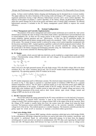Design And Performance Of A Bidirectional Isolated Dc-Dc Converter For Renewable Power System
www.iosrjournals.org 82 | Page
setting . In these control methods, battery charging and discharging may be disrupted due to overcast weather.
This paper addresses the above limitations of the existing works and designs a PV storage system with a well-
organized architecture having a high efficiency bidirectional converter and a novel control algorithm. The
objective of this paper is to propose a control algorithm of the battery charger for photovoltaic applications,
where the control strategy lies in the dc bus power and battery state of charge (SOC) estimation. An efficient
bidirectional converter is included in this PV battery management system (BMS) to improve the overall
efficiency.
II. System Configuration
A. Power Management and Controller Implementation :
The purposes of the power management and control system architecture are to satisfy the load power
demand and to maintain the state of charge of the battery bank within a specified limit to prevent blackouts and
to extend thebattery life. As there are two energy sources in the system, it requires managing the sources to
ensure reliability, optimal operation and cost effectiveness. In this case, the PV generation profile, the
residential load profile and the battery storage profile needs to be considered. Table I shows the specifications
of the system. The concept of energy transfer is achieved by using a novel control algorithm incorporated with
the bus power and battery SOC. A good regulation capability is achieved with the proposed control method. The
control strategy used here consists of three parts. First part is the converter controller for voltage regulation,
the second part is the battery charging and discharging controller using the bidirectional converter, and the
third part is the inverter controller for obtaining ripple-free power.
B. PV Module
A PV module, which converts light into electricity, can be modeled as a single diode model, as shown
in Fig. 3. Therelationship among different currents and and voltages of the equivalent circuit model of PV
module is given by,
where, ILG (A) is the light generated current; ID is the diode current; VD is the diode voltage; Rsh is the shunt
resistance; Rs is the series resistance; Ipv(A) and Vpv (V) are PV module output current and output voltage,
respectively. The operating equation of the PV module can be easily
the PV module temperature and k is Boltzmann constant. The electrical output characteristics of the PV module
are shown in Fig. 4. This figure is exposed to a specified amount of irradiance (1000 Wm-2) at a constant
ambient temperature (250 C). The PV panel is operated usually at or near maximum power point (MPP) for
optimum performance of the system. A Simulink model of the PV module, the used as the PV source. This
model takes solar irradiance and PV module current as input and gives PV module voltage and power as the
output. Different parameters of the circuit, such as short circuit current, open circuit voltage, current and
voltage at MPP can also be set in the model.
C. DC/DC Converter Control
The dc link collects the energy generated by the PV source and delivers it to the load and, if necessary,
to the battery banks. A classical boost converter is used as the dc-dc conversion interface. The utility ac
voltage is usually 230V and thus requires a dc voltage of about 380V at the output of the dc-dc converter. Since
the voltage of PV module is usually below this level, the system raises the voltage level using the boost
converter. The hysteresis current control (HCC) methodthe used as the converter controller to stabilize the
voltage level of the dc bus. This method operates at a variable frequency. The hysteretic controller provides the
gating signal for switch on-off as necessary to maintain a waveform within a given limit.
D. Dual Active Bridge, DAB:
As shows in fig a common IBDC topology whichis sometimes called dual active (full) bridge (DAB).
In this configuration, full-bridge voltage-fed converters are used at both sides of the isolation transformer and
the control is performed based on soft-switched phase-shift strategy. In its basic form, the diagonal
switching pairs in each converter are turned on simultaneously with 50% duty cycle (ignoring the small dead
time) and with 180 degrees phase shift between two legs to provide a nearly square wave ac voltage across
 
