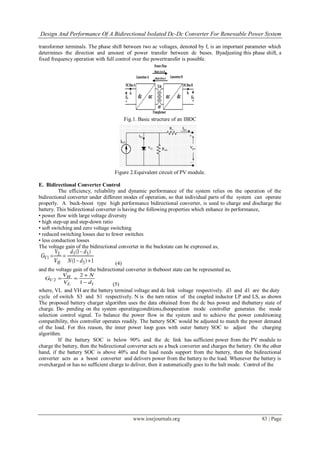 Design And Performance Of A Bidirectional Isolated Dc-Dc Converter For Renewable Power System
www.iosrjournals.org 83 | Page
transformer terminals. The phase shift between two ac voltages, denoted by f, is an important parameter which
determines the direction and amount of power transfer between dc buses. Byadjusting this phase shift, a
fixed frequency operation with full control over the powertransfer is possible.
Fig.1. Basic structure of an IBDC
Figure 2.Equivalent circuit of PV module.
E. Bidirectional Converter Control
The efficiency, reliability and dynamic performance of the system relies on the operation of the
bidirectional converter under different modes of operation, so that individual parts of the system can operate
properly. A buck-boost type high performance bidirectional converter, is used to charge and discharge the
battery. This bidirectional converter is having the following properties which enhance its performance,
• power flow with large voltage diversity
• high step-up and step-down ratio
• soft switching and zero voltage switching
• reduced switching losses due to fewer switches
• less conduction losses
The voltage gain of the bidirectional converter in the buckstate can be expressed as,
(4)
and the voltage gain of the bidirectional converter in theboost state can be represented as,
(5)
where, VL and VH are the battery terminal voltage and dc link voltage respectively. d3 and d1 are the duty
cycle of switch S3 and S1 respectively. N is the turn ratios of the coupled inductor LP and LS, as shown
The proposed battery charger algorithm uses the data obtained from the dc bus power and thebattery state of
charge. De- pending on the system operatingconditions,theoperation mode controller generates the mode
selection control signal. To balance the power flow in the system and to achieve the power conditioning
compatibility, this controller operates readily. The battery SOC would be adjusted to match the power demand
of the load. For this reason, the inner power loop goes with outer battery SOC to adjust the charging
algorithm.
If the battery SOC is below 90% and the dc link has sufficient power from the PV module to
charge the battery, then the bidirectional converter acts as a buck converter and charges the battery. On the other
hand, if the battery SOC is above 40% and the load needs support from the battery, then the bidirectional
converter acts as a boost converter and delivers power from the battery to the load. Whenever the battery is
overcharged or has no sufficient charge to deliver, then it automatically goes to the halt mode. Control of the
 