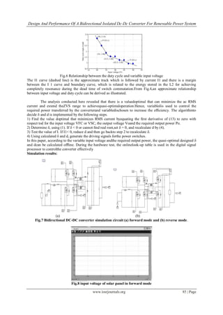Design And Performance Of A Bidirectional Isolated Dc-Dc Converter For Renewable Power System
www.iosrjournals.org 85 | Page
Fig.6 Relationship between the duty cycle and variable input voltage
The I1 curve (dashed line) is the approximate track which is followed by current I1 and there is a margin
between the I 1 curve and boundary curve, which is related to the energy stored in the L2 for achieving
completely resonance during the dead time of switch commutation.From Fig.4,an approximate relationship
between input voltage and duty cycle can be derived as illustrated.
The analysis conducted here revealed that there is a valuedoptimal that can minimize the ac RMS
current and extend theZVS range to achievequasi-optimaloperation.Hence, variableδis used to control the
required power transferred by the converterand variabledischosen to increase the efﬁciency. The algorithmto
decide δ and d is implemented by the following steps.
1) Find the value doptimal that minimizes RMS current byequating the ﬁrst derivative of (13) to zero with
respect tod for the input voltage VFC or VSC, the output voltage Voand the required output power Po.
2) Determine δ, using (1). If δ < 0 or cannot ﬁnd real root,set δ = 0, and recalculate d by (4).
3) Test the value of I. If I1< 0, reduce d and then go backto step 2 to recalculate δ.
4) Using calculated δ and d, generate the driving signals forthe power switches.
In this paper, according to the variable input voltage andthe required output power, the quasi-optimal designed δ
and dcan be calculated ofﬂine. During the hardware test, the onlinelook-up table is used in the digital signal
processor to controlthe converter effectively
Simulation results:
(a) (b)
Fig.7 Bidirectional DC-DC converter simulation circuit (a) forward mode and (b) reverse mode.
Fig.8 input voltage of solar panel in forward mode
 