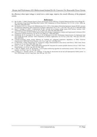 Design And Performance Of A Bidirectional Isolated Dc-Dc Converter For Renewable Power System
www.iosrjournals.org 87 | Page
the efﬁciency when input voltage is varied over a wide range. improve the overall efficiency of the proposed
system.
References:
[1] Bai H. &Mi, C. (2008). Eliminate Reactive Power and Increase System Efficiency of Isolated Bidirectional Dual-Active-Bridge DC–
DC Converters Using Novel Dual-Phase-Shift Control. IEEE Transactions on Power Electronics, Vol. 23, No. 6, (Nov. 2008), pp.
2905-2914, ISSN 0885-8993
[2] De Doncker, R.W.A.A., Divan, D. M. &Kheraluwala, M. H. (1991).A three-phase softswitched high-power-density DC/DC converter
for high-power applications. IEEE Transactions on Industry Applications, Vol. 27, No. 1, (Jan./Feb. 1991), pp. 63-73, ISSN 0093-9994
[3] Inoue, S. &Akagi, H. (2007). A Bidirectional DC-DC converter for an Energy storage system With Galvanic Isolation. IEEE
Transactions on Power Electronics, Vol. 22, No. 6, (2007), pp. 2299-2306, ISSN 0885-8993
[4] Jain, A. K. &Ayyanar, R. (2010). PWM Control of Dual Active Bridge: Comprehensive Analysis and Experimental Verification. IEEE
Transactions on Power Electronics, Vol. PP, No. 99, (2008), pp. 1, ISSN 0885-8993
[5] Kheraluwala, M. N., Gascoigne, R. W., Divan, D. M. & Baumann E..D.(1992). Performance characterization of a high-power dual
active bridge DC-to-DC converter," IEEE Transactions on Industry Applications, Vol. 28, No. 6, (Nov./Dec. 1992), pp. 1294-1301,
ISSN 0093-9994
[6] T.Funaki“Evaluating energy storage efﬁciency by modeling the voltageand temperature dependency in EDLC Electrical
Characteristics,” IEEETrans. Power Electron., vol. 25, no. 5, pp. 1231–1239, May 2010.
[7] H. Matsumoto, “Charge characteristics by exciting-axis voltage vibrationmethod in boost driver with EDLCs,” IEEE Trans. Power
Electron.,vol. 25, no. 8, pp. 1998–2009, Aug. 2010.
[8] D.D.-C. Lu and . G. Agelidis, “Photovoltaic-battery-powered DC bussystem for common portable electronic devices,” IEEE Trans.
PowerElectron., vol. 24, no. 3, pp. 849–855, Mar. 2009.
[9] J. Shen, K. Rigbers, and R. W. De Doncker, “A novel phase-interleaving algorithm for multiterminal systems,” IEEE Trans. Power
Electron., vol. 25,no. 3, pp. 741–750, Mar. 2010.
[10] Z. Zhang, O. C. Thomsen, and M. A. E. Andersen, “A two-stage dc–dcconverter for the fuel cell-supercapacitor hybrid system,” in
Proc. IEEEEnergy Convers. Congr.Expo., Sep. 2009, pp. 1425–1431.
 