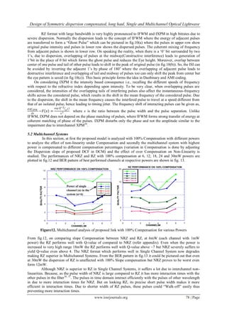 Design of Symmetric dispersion compensated, long haul, Single and Multichannel Optical Lightwave
www.iosrjournals.org 78 | Page
RZ format with large bandwidth is very highly pronounced to IFWM and IXPM in high bitrates due to
severe dispersion. Normally the dispersion leads to the concept of IFWM where the energy of adjacent pulses
are transferred to form a “Ghost Pulse” which can be pictured in fig.10(a) where the pulses in upper row show
original pulse intensity and pulses in lower row shows the dispersed pulses. The coherent mixing of frequency
from adjacent pulses is shown in lower row. On speaking the reality, when there is a „0‟ bit surrounded by two
1‟s, due to dispersion, overlapping of pulses at the midway(Constructive interference) leads to generation of
1‟bit in the place of 0 bit which forms the ghost pulse and reduces the Eye height. Moreover, overlap between
center of one pulse and tail of other pulse leads to shift in the peak of original pulse (in fig.10(b)). So, the ISI can
be avoided by inverting the adjacent 1‟s by phase of 180o
where the overlapping of adjacent pulse leads to
destructive interference and overlapping of tail and midway of pulses too can only shift the peak from center but
the eye pattern is saved (in fig.10(c)). This basic principle forms the idea in Duobinary and AMI coding.
On considering IXPM it the intensity based consequence i.e., recalling the different speeds of frequency
with respect to the refractive index depending upon intensity. To be very clear, when overlapping pulses are
considered, the intensities of the overlapping tails of interfering pulses also affect the instantaneous-frequency
shifts across the considered pulse, which results in the shift in the mean frequency of the considered pulse. Due
to the dispersion, the shift in the mean frequency causes the interfered pulse to travel at a speed different from
that of an isolated pulse, hence leading to timing jitter. The frequency shift of interacting pulses can be given as,
𝑑∆𝑓 𝑋𝑃𝑀
𝑑𝑧
~𝐹 𝑥 =
exp ⁡(−2
𝑥2)
𝑥3 where x is the ratio between the pulse width and the pulse separation. Unlike
IFWM, IXPM does not depend on the phase matching of pulses, where IFWM forms strong transfer of energy at
coherent matching of phase of the pulses. IXPM disturbs only the phase and not the amplitude similar to the
impairment due to interchannel XPM30
.
5.2 Multichannel Systems
In this section, at first the proposed model is analyzed with 100% Compensation with different powers
to analyze the effect of non-linearity under Compensation and secondly the multichannel system with highest
power is compensated to different compensation percentages (variation in Compensation is done by adjusting
the Dispersion slope of proposed DCF in DCM) and the effect of over Compensation on Non-Linearity is
studied. The performances of NRZ and RZ with 100% compensation at 6, 12, 18, 24 and 30mW powers are
plotted in fig.12 and BER pattern of best performed channels at respective powers are shown in fig. 13.
Figure12. Multichannel analysis of proposed link with 100% Compensation for various Powers
From fig.12, on comparing slope Compensation between NRZ and RZ, at 6mW (each channel with 1mW
power) the RZ performs well with Q-value of compared to NRZ (refer appendix). Even when the power is
increased to very high range 18mW the RZ performs well with Q-value above ~7 but NRZ severely suffers to
yield Q-value even above 4. The NRZ format which performs well in Single Channel System now degrades
making RZ superior in Multichannel Systems. From the BER pattern in fig.13 it could be pictured out that even
at 30mW the dispersion of RZ is unaffected with 100% Slope compensation but NRZ proves to be worst even
form 12mW.
Although NRZ is superior to RZ in Single Channel Systems, it suffers a lot due to interchannel non-
linearities. Because, as the pulse width of NRZ is large compared to RZ it has more interaction times with the
other pulses in the fiber36, 37
. The pulses in time domain interact efficiently with the pulses of other wavelength
in due to more interaction times for NRZ. But on looking RZ, its precise short pulse width makes it more
efficient in interaction times. Due to shorter width of RZ pulses, these pulses could “Walk-off” easily thus
preventing more interaction times.
0
2
4
6
8
10
12
0 1 2 3 4 5 6 7
NRZ PERFORMANCE ON 100% COMPENSATION
1mW
2mW
3mW
4mW
5mW
CHANNELS#
0
5
10
15
20
0 1 2 3 4 5 6 7
RZ PERFORMANCE ON 100% COMPENSATION
6mW
12mW
18mW
24mW
30mW
CHANNELS#
Power of single
channel (n) in the
system (n×6)
 